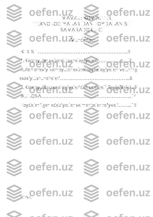 MAVZU:  KOMPUTER
TEXNOLOGIYALARIDAN FOYDALANISH
SAMARADORLIGI
                                       Mundarija::
KIRISH……………………………………………..2
1.Kompyuter axborot texnalogiyalari…………….....3
 2.Zamonaviy kompyuter axbrot texnalogiyalari va uning 
asosiytushunchalari…………………………………..6
3.Kompyuter texnologiyalaridan samarali foydalanish..9
XULOSA……………………………………………..14
Foydalanilgan adabiyotlar va manbalar ro’yxati……..15
Kirish. 