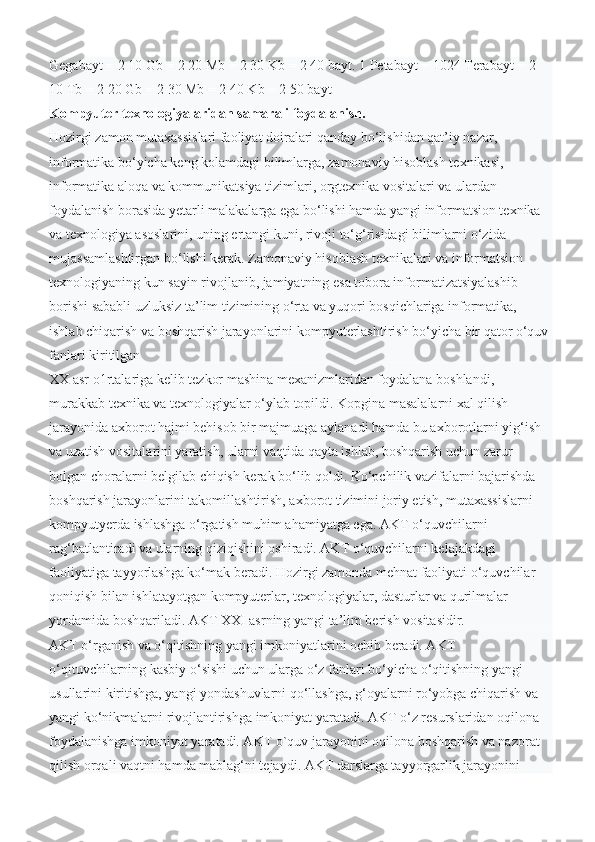 Gegabayt = 2 10 Gb = 2 20 Mb = 2 30 Kb = 2 40 bayt. 1 Petabayt = 1024 Terabayt = 2 
10 Tb = 2 20 Gb = 2 30 Mb = 2 40 Kb = 2 50 bayt
Kompyuter texnologiyalaridan samarali foydalanish.
Hozirgi zamon mutaxassislari faoliyat doiralari qanday bo‘lishidan qat’iy nazar, 
informatika bo‘yicha keng kolamdagi bilimlarga, zamonaviy hisoblash texnikasi, 
informatika aloqa va kommunikatsiya tizimlari, orgtexnika vositalari va ulardan 
foydalanish borasida yetarli malakalarga ega bo‘lishi hamda yangi informatsion texnika 
va texnologiya asoslarini, uning ertangi kuni, rivoji to‘g‘risidagi bilimlarni o‘zida 
mujassamlashtirgan bo‘lishi kerak. Zamonaviy hisoblash texnikalari va informatsion 
texnologiyaning kun sayin rivojlanib, jamiyatning esa tobora informatizatsiyalashib 
borishi sababli uzluksiz ta’lim tizimining o‘rta va yuqori bosqichlariga informatika, 
ishlab chiqarish va boshqarish jarayonlarini kompyuterlashtirish bo‘yicha bir qator o‘quv 
fanlari kiritilgan
XX asr o1rtalariga kelib tezkor mashina mexanizmlaridan foydalana boshlandi, 
murakkab texnika va texnologiyalar o‘ylab topildi. Kopgina masalalarni xal qilish 
jarayonida axborot hajmi behisob bir majmuaga aylanadi hamda bu axborotlarni yig‘ish 
va uzatish vositalarini yaratish, ularni vaqtida qayta ishlab, boshqarish uchun zarur 
bolgan choralarni belgilab chiqish kerak bo‘lib qoldi. Ko‘pchilik vazifalarni bajarishda 
boshqarish jarayonlarini takomillashtirish, axborot tizimini joriy etish, mutaxassislarni 
kompyutyerda ishlashga o‘rgatish muhim ahamiyatga ega. AKT o‘quvchilarni 
rag‘batlantiradi va ularning qiziqishini oshiradi. AKT o‘quvchilarni kelajakdagi 
faoliyatiga tayyorlashga ko‘mak beradi. Hozirgi zamonda mehnat faoliyati o‘quvchilar 
qoniqish bilan ishlatayotgan kompyuterlar, texnologiyalar, dasturlar va qurilmalar 
yordamida boshqariladi. AKT XXI asrning yangi ta’lim berish vositasidir.
AKT o‘rganish va o‘qitishning yangi imkoniyatlarini ochib beradi. AKT 
o‘qituvchilarning kasbiy o‘sishi uchun ularga o‘z fanlari bo‘yicha o‘qitishning yangi 
usullarini kiritishga, yangi yondashuvlarni qo‘llashga, g‘oyalarni ro‘yobga chiqarish va 
yangi ko‘nikmalarni rivojlantirishga imkoniyat yaratadi. AKT o‘z resurslaridan oqilona 
foydalanishga imkoniyat yaratadi. AKT o`quv jarayonini oqilona boshqarish va nazorat 
qilish orqali vaqtni hamda mablag‘ni tejaydi. AKT darslarga tayyorgarlik jarayonini  