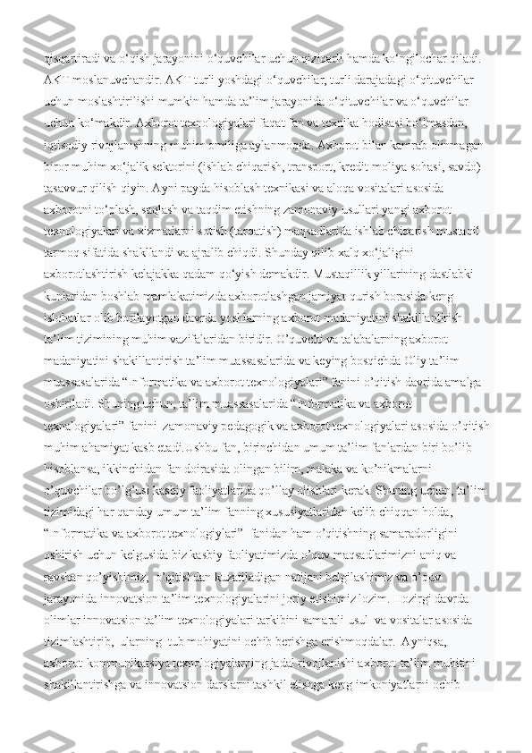 qisqartiradi va o‘qish jarayonini o‘quvchilar uchun qiziqarli hamda ko‘ngilochar qiladi. 
AKT moslanuvchandir. AKT turli yoshdagi o‘quvchilar, turli darajadagi o‘qituvchilar 
uchun moslashtirilishi mumkin hamda ta’lim jarayonida o‘qituvchilar va o‘quvchilar 
uchun ko‘makdir. Axborot texnologiyalari faqat fan va texnika hodisasi bo‘lmasdan, 
iqtisodiy rivojlanishning muhim omiliga aylanmoqda. Axborot bilan kamrab olinmagan 
biror muhim xo‘jalik sektorini (ishlab chiqarish, transport, kredit-moliya sohasi, savdo) 
tasavvur qilish qiyin. Ayni payda hisoblash texnikasi va aloqa vositalari asosida 
axborotni to‘plash, saqlash va taqdim etishning zamonaviy usullari yangi axborot 
texnologiyalari va xizmatlarni sotish (tarqatish) maqsadlarida ishlab chiqarish mustaqil 
tarmoq sifatida shakllandi va ajralib chiqdi. Shunday qilib xalq xo‘jaligini 
axborotlashtirish kelajakka qadam qo‘yish demakdir.   Mustaqillik yillarining dastlabki 
kunlaridan boshlab mamlakatimizda axborotlashgan jamiyat qurish borasida keng 
islohatlar olib borilayotgan davrda yoshlarning axborot madaniyatini shakillantirish 
ta’lim tizimining muhim vazifalaridan biridir. O’quvchi va talabalarning axborot 
madaniyatini shakillantirish ta’lim muassasalarida va keying bosqichda Oliy ta’lim 
muassasalarida “Informatika va axborot texnologiyalari” fanini o’qitish davrida amalga 
oshiriladi. Shuning uchun, ta’lim muassasalarida “Informatika va axborot 
texnalogiyalari” fanini  zamonaviy pedagogik va axborot texnologiyalari asosida o’qitish 
muhim ahamiyat kasb etadi.Ushbu fan, birinchidan umum ta’lim fanlardan biri bo’lib 
hisoblansa, ikkinchidan fan doirasida olingan bilim, malaka va ko’nikmalarni  
o’quvchilar bo’lg’usi kasbiy faoliyatlarida qo’llay olishlari kerak. Shuning uchun, ta’lim 
tizimidagi har qanday umum ta’lim fanning xususiyatlaridan kelib chiqqan holda, 
“Informatika va axborot texnologiylari”  fanidan ham o’qitishning samaradorligini 
oshirish uchun kelgusida biz kasbiy faoliyatimizda o’quv maqsadlarimizni aniq va 
ravshan qo’yishimiz,  o’qitishdan kuzatiladigan natijani belgilashimiz va o’quv 
jarayonida innovatsion ta’lim texnologiyalarini joriy etishimiz lozim. Hozirgi davrda 
olimlar innovatsion ta’lim texnologiyalari tarkibini samarali usul  va vositalar asosida 
tizimlashtirib,  ularning  tub mohiyatini ochib berishga erishmoqdalar.  Ayniqsa,  
axborot-kommunikatsiya texnologiyalarning jadal rivojlanishi axborot-ta’lim muhitini 
shakillantirishga va innovatsion darslarni tashkil etishga keng imkoniyatlarni ochib  