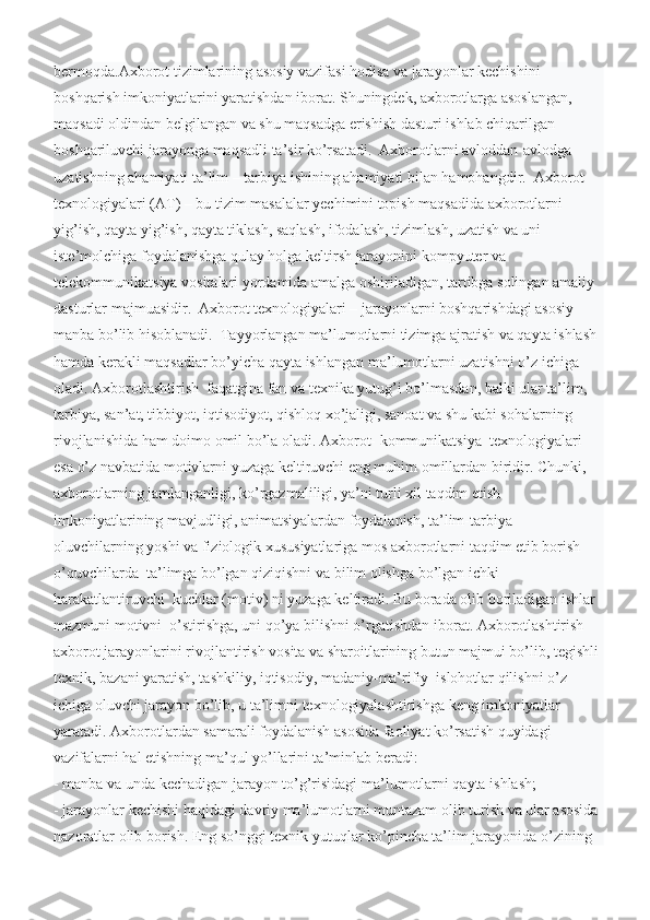 bermoqda.Axborot tizimlarining asosiy vazifasi hodisa va jarayonlar kechishini 
boshqarish imkoniyatlarini yaratishdan iborat. Shuningdek, axborotlarga asoslangan, 
maqsadi oldindan belgilangan va shu maqsadga erishish dasturi ishlab chiqarilgan 
boshqariluvchi jarayonga maqsadli ta’sir ko’rsatadi.  Axborotlarni avloddan-avlodga 
uzatishning ahamiyati ta’lim – tarbiya ishining ahamiyati bilan hamohangdir.  Axborot 
texnologiyalari (AT) – bu tizim masalalar yechimini topish maqsadida axborotlarni 
yig’ish, qayta yig’ish, qayta tiklash, saqlash, ifodalash, tizimlash, uzatish va uni 
iste’molchiga foydalanishga qulay holga keltirsh jarayonini kompyuter va 
telekommunikatsiya vositalari yordamida amalga oshiriladigan, tartibga solingan amaliy 
dasturlar majmuasidir.  Axborot texnologiyalari – jarayonlarni boshqarishdagi asosiy 
manba bo’lib hisoblanadi.  Tayyorlangan ma’lumotlarni tizimga ajratish va qayta ishlash 
hamda kerakli maqsadlar bo’yicha qayta ishlangan ma’lumotlarni uzatishni o’z ichiga 
oladi. Axborotlashtirish  faqatgina fan va texnika yutug’i bo’lmasdan, balki ular ta’lim,  
tarbiya, san’at, tibbiyot, iqtisodiyot, qishloq xo’jaligi, sanoat va shu kabi sohalarning 
rivojlanishida ham doimo omil bo’la oladi. Axborot- kommunikatsiya  texnologiyalari 
esa o’z navbatida motivlarni yuzaga keltiruvchi eng muhim omillardan biridir. Chunki, 
axborotlarning jamlanganligi, ko’rgazmaliligi, ya’ni turli xil taqdim etish 
imkoniyatlarining mavjudligi, animatsiyalardan foydalanish, ta’lim-tarbiya 
oluvchilarning yoshi va fiziologik xususiyatlariga mos axborotlarni taqdim etib borish 
o’quvchilarda  ta’limga bo’lgan qiziqishni va bilim olishga bo’lgan ichki 
harakatlantiruvchi  kuchlar (motiv) ni yuzaga keltiradi. Bu borada olib boriladigan ishlar 
mazmuni motivni  o’stirishga, uni qo’ya bilishni o’rgatishdan iborat. Axborotlashtirish  
axborot jarayonlarini rivojlantirish vosita va sharoitlarining butun majmui bo’lib, tegishli 
texnik, bazani yaratish, tashkiliy, iqtisodiy, madaniy-ma’rifiy  islohotlar qilishni o’z 
ichiga oluvchi jarayon bo’lib, u ta’limni texnologiyalashtirishga keng imkoniyatlar 
yaratadi. Axborotlardan samarali foydalanish asosida faoliyat ko’rsatish quyidagi 
vazifalarni hal etishning ma’qul yo’llarini ta’minlab beradi:
- manba va unda kechadigan jarayon to’g’risidagi ma’lumotlarni qayta ishlash;
- jarayonlar kechishi haqidagi davriy ma’lumotlarni muntazam olib turish va ular asosida 
nazoratlar olib borish.   Eng so’nggi texnik yutuqlar ko’pincha ta’lim jarayonida o’zining  