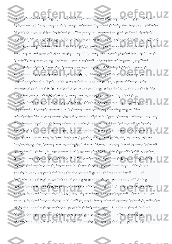 munosib o’rnini egallagan, bu ma’noda axborot-kommunikatsiya texnologiyalari ham 
istisno emas.O’quv jarayonida kompyuterlardan foydalanish bo’yicha dastlabki tajribalar 
hisoblash texnikasidan foydalanish ta’lim jarayoni  samaradorligini sezilarli  darajada 
oshirishi, bilimlarni hisobga olish va baholashni yaxshilashi, qiyin vazifalarni hal qilishda
o’qituvchining har bir ta’lim oluvchiga yakka tartibda yordam berishini  ta’minlash kabi 
imkoniyatlarni yaratadi.Zamonaviy dunyoda kompyuter texnologiyalaridan foydalanish 
kundalik hayotimizning ajralmas qismiga aylandi. Biznesdan ta'limgacha, sog'liqni 
saqlashdan o'yin-kulgigacha, kompyuter texnologiyalari bizning ishlash, o'rganish, 
muloqot qilish va o'zimizni ko'ngil ochish uslubimizda inqilob qildi. Kompyuter 
texnologiyalaridan foydalanish samaradorligi tadqiqotchilar, siyosatchilar va soha 
mutaxassislari orasida katta qiziqish va munozaralarga sabab bo'ldi. Ushbu inshoda biz 
hayotimizning turli jabhalarida kompyuter texnologiyalaridan foydalanish 
samaradorligini va bu bizning yashash va ishlash tarzimizni qanday o'zgartirganini 
o'rganamiz.Biznesda samaradorlikKompyuter texnologiyalarining eng muhim 
ta'sirlaridan biri biznes operatsiyalari samaradorligiga bo'lgan. Kompyuterlar va dasturiy 
ilovalardan foydalanish jarayonlarni soddalashtirdi, mahsuldorlikni oshirdi va barcha 
hajmdagi korxonalar uchun operatsion xarajatlarni kamaytirdi. Inventarizatsiyadan tortib 
mijozlar bilan munosabatlarni boshqarishgacha, buxgalteriya hisobi, inson resurslarini 
boshqarishgacha, kompyuter texnologiyalari turli biznes funktsiyalarini avtomatlashtirdi 
va optimallashtirdi, bu esa samaradorlik va rentabellikni oshirishga olib keldi.Masalan, 
korxona resurslarini rejalashtirish (ERP) tizimlaridan foydalanish korxonalarga ishlab 
chiqarishni rejalashtirish, inventarni boshqarish va buyurtmalarni qayta ishlash kabi 
asosiy biznes jarayonlarini birlashtirish va tartibga solish imkonini berdi. Bu turli 
bo'limlar o'rtasidagi muvofiqlashtirishning yaxshilanishiga, qaror qabul qilishning 
yaxshilanishiga va ish vaqtini qisqartirishga olib keldi. Xuddi shunday, mijozlar bilan 
munosabatlarni boshqarish (CRM) dasturiy ta'minoti korxonalarga mijozlar bilan o'zaro 
munosabatlarni boshqarish va tahlil qilish, savdo jarayonlarini avtomatlashtirish, mijozlar
ehtiyojini qondirish va saqlashni yaxshilash imkonini berdi.Bundan tashqari, bulutli 
hisoblashning paydo bo'lishi kengaytiriladigan va tejamkor IT infratuzilmasi va 
xizmatlarini taqdim etish orqali biznes operatsiyalari samaradorligini yanada oshirdi.  