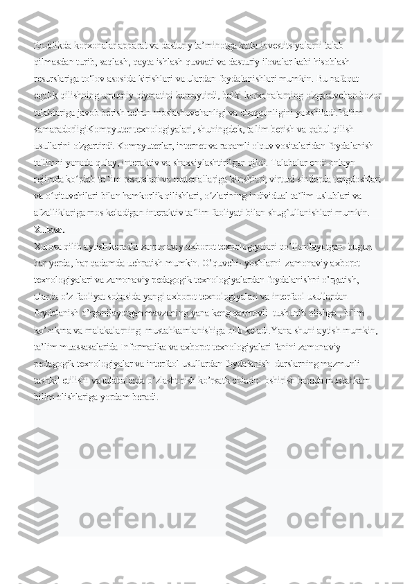 Endilikda korxonalar apparat va dasturiy ta’minotga katta investitsiyalarni talab 
qilmasdan turib, saqlash, qayta ishlash quvvati va dasturiy ilovalar kabi hisoblash 
resurslariga to‘lov asosida kirishlari va ulardan foydalanishlari mumkin. Bu nafaqat 
egalik qilishning umumiy qiymatini kamaytirdi, balki korxonalarning o'zgaruvchan bozor
talablariga javob berish uchun moslashuvchanligi va chaqqonligini yaxshiladi.Ta'lim 
samaradorligiKompyuter texnologiyalari, shuningdek, ta'lim berish va qabul qilish 
usullarini o'zgartirdi. Kompyuterlar, internet va raqamli o'quv vositalaridan foydalanish 
ta'limni yanada qulay, interaktiv va shaxsiylashtirilgan qildi. Talabalar endi onlayn 
rejimda ko plab ta lim resurslari va materiallariga kirishlari, virtual sinflarda tengdoshlariʻ ʼ
va o qituvchilari bilan hamkorlik qilishlari, o zlarining individual ta lim uslublari va 	
ʻ ʻ ʼ
afzalliklariga mos keladigan interaktiv ta lim faoliyati bilan shug ullanishlari mumkin.	
ʼ ʻ
Xulosa.
Xulosa qilib aytish kerakki zamonaviy axborot texnologiyalari qo’llanilayotgan  bugun 
har yerda, har qadamda uchratish mumkin. O’quvchi- yoshlarni  zamonaviy axborot 
texnologiyalari va zamonaviy pedagogik texnologiyalardan foydalanishni o’rgatish, 
ularda o’z faoliyat sohasida yangi axborot texnologiyalari va interfaol usullardan 
foydalanish o’rganilayotgan mavzuning yana keng qamrovli  tushunib olishga , bilim 
ko’nikma va malakalarning  mustahkamlanishiga olib keladi.Yana shuni aytish mumkin, 
ta’lim muassasalarida Informatika va axborot texnologiyalari fanini zamonaviy 
pedagogik texnologiyalar va interfaol usullardan foydalanish  darslarning mazmunli 
tashkil etilishi va talabalarda o’zlashtirish ko’rsatkichlarini oshirish hamda mustahkam 
bilim olishlariga yordam beradi. 