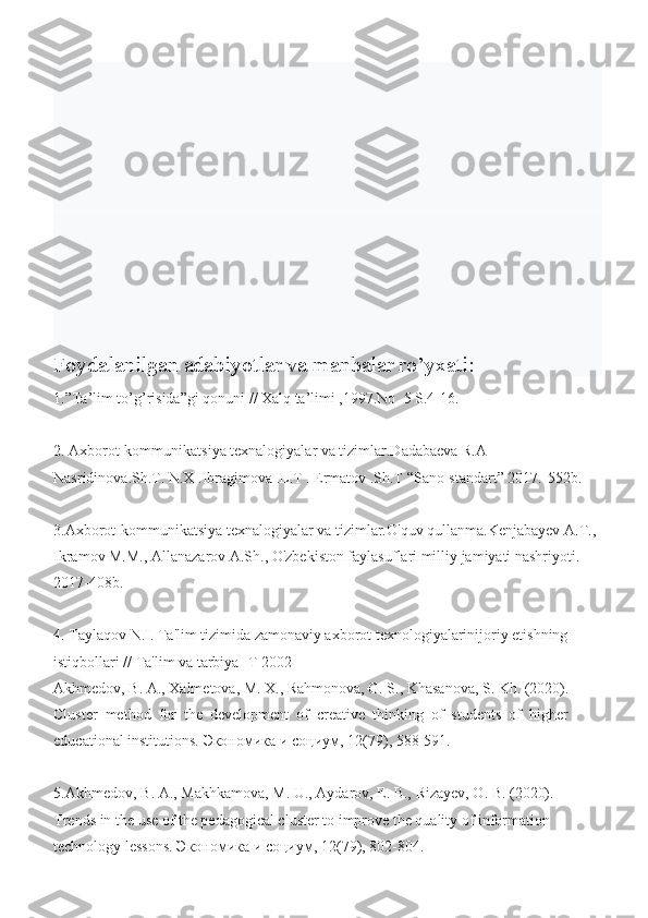 Foydalanilgan adabiyotlar va manbalar ro’yxati:
1.”Ta’lim to’g’risida”gi qonuni // Xalq ta’limi ,1997.No  5 S.4-16.
2. Axborot-kommunikatsiya texnalogiyalar va tizimlar.Dadabaeva R.A 
Nasridinova.Sh.T. N.X .Ibragimova .L.T . Ermatov .Sh.T “Sano-standart” 2017.-552b.
3.Axborot-kommunikatsiya texnalogiyalar va tizimlar.O'quv qullanma.Kenjabayev A.T., 
Ikramov M.M., Allanazarov A.Sh., O'zbekiston faylasuflari milliy jamiyati nashriyoti. 
2017-408b.
4. Taylaqov N.I. Ta'lim tizimida zamonaviy axborot texnologiyalarinijoriy etishning 
istiqbollari // Ta'lim va tarbiya -T 2002
Akhmedov, B. A., Xalmetova, M. X., Rahmonova, G. S., Khasanova, S. Kh. (2020). 
Cluster  method  for  the  development  of  creative  thinking  of  students  of  higher 
educational institutions.  Экономика   и   социум ,  12 (79), 588- 591.  
5. Akhmedov, B. A., Makhkamova, M. U., Aydarov, E. B., Rizayev, O. B. (2020). 
Trends in the use of the pedagogical cluster to improve the quality of information 
technology lessons.  Экономика   и   социум ,  12 (79), 802-804.  
