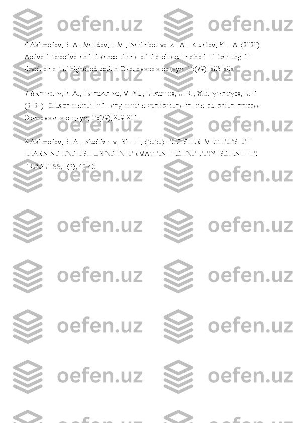  
6.Akhmedov, B. A., Majidov, J. M.,  Narimbetova, Z.  A.,  Kuralov, Yu.  A. (2020). 
Active  interactive  and  distance  forms  of  the  cluster  method  of  learning  in 
development of higher education.  Экономика   и   социум ,  12 (79), 805-808. 
 
7.Akhmedov, B. A., Eshnazarova, M. Yu., Rustamov, U. R., Xudoyberdiyev, R. F. 
(2020).  Cluster  method  of  using  mobile  applications  in  the  education  process. 
Экономика и социум,  12 (79), 809-811.   
 
8. Akhmedov ,  B .  A .,   Kuchkarov ,   Sh .   F.,  (2020).  CLUSTER  METHODS  OF 
LEARNING ENGLISH USING INFORMATION TECHNOLOGY. SCIENTIFIC 
PROGRESS, 1(2), 40-43.   