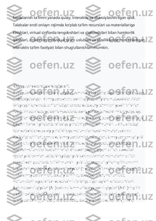 foydalanish ta'limni yanada qulay, interaktiv va shaxsiylashtirilgan qildi. 
Talabalar endi onlayn rejimda koʻplab taʼlim resurslari va materiallariga 
kirishlari, virtual sinflarda tengdoshlari va oʻqituvchilari bilan hamkorlik 
qilishlari, oʻzlarining individual taʼlim uslublari va afzalliklariga mos keladigan
interaktiv taʼlim faoliyati bilan shugʻullanishlari mumkin.
Kompyuter axborot texnalogiyalari.
Kompyuterlar va axborot texnologiyalari zamonaviy hayotning deyarli barcha jabhalariga
integratsiyalashgan. Kompyuter axborot texnologiyalari bo‘yicha mutaxassislar o‘zlari 
ishlayotgan korxonada qo‘llaniladigan apparat va dasturiy ta’minotni yaxshi bilishlari 
hamda bir qator katta va kichik masalalarda texnik yordam ko‘rsatish imkoniyatiga ega 
bo‘lishlari kerak. Ular kiberxavfsizlik, tarmoq va xavfsizlik, taqsimlangan hisoblash yoki 
elektron biznes loyihalarida ishlashga yo'naltirilgan bo'lishi mumkin. Ushbu sohadagi 
ba'zi sarlavhalar va asosiy yo'nalishlarga ma'lumotlar bazasi ma'murlari, axborot 
xavfsizligi tahlillari, tarmoq va kompyuter tizimlari ma'murlari, kompyuter tarmog'i yoki 
tadqiqot bo'yicha mutaxassislar kiradi.   Tajriba va ta'limga qarab, ushbu sohadagi 
ishchilar ma'lumotlar bazalarini ishlab chiquvchi, texnologiyani qo'llab-quvvatlash 
rejalari yoki tizimlari ustida ishlaydigan yoki axborot tizimlari ma'murlarini qo'llab-
quvvatlovchi guruhlarda bo'lishi mumkin - yoki ular kattaroq loyihaning bir tomonini 
boshqarishi mumkin.   Axborot texnologiyalari (inglizcha: Information Technology(IT)) 
— bu kompyuter tizimlari, dasturiy ta minot, dasturlash tillari, ma lumotlar, ʼ ʼ
ma lumotlarni qayta ishlash va saqlashni o z ichiga olgan tegishli sohalar to plami. 	
ʼ ʻ ʻ
Axborot texnologiyalari (AT) axborot-kommunikatsiya texnologiyalari (AKT)ning bir 
qismini tashkil qiladi. AT tizimi — odatda, axborot tizimi, aloqa tizimi yoki aniqrog i, 	
ʻ
kompyuter tizimi, jumladan, barcha apparat, dasturiy ta minot va periferik jihozlar — 	
ʼ 