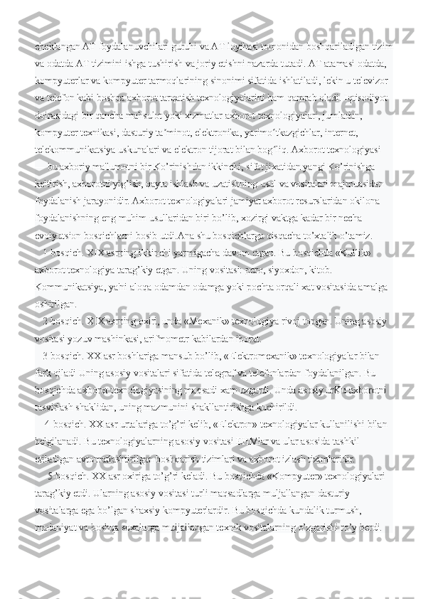 cheklangan AT foydalanuvchilari guruhi va AT loyihasi tomonidan boshqariladigan tizim
va odatda AT tizimini ishga tushirish va joriy etishni nazarda tutadi.   AT atamasi odatda, 
kompyuterlar va kompyuter tarmoqlarining sinonimi sifatida ishlatiladi, lekin u televizor 
va telefon kabi boshqa axborot tarqatish texnologiyalarini ham qamrab oladi. Iqtisodiyot 
doirasidagi bir qancha mahsulot yoki xizmatlar axborot texnologiyalari, jumladan, 
kompyuter texnikasi, dasturiy ta minot, elektronika, yarimo tkazgichlar, internet, ʼ ʻ
telekommunikatsiya uskunalari va elektron tijorat bilan bog liq.	
ʻ   Axborot texnologiyasi 
— bu axboriy ma'lumotni bir Ko’rinishdan ikkinchi, sifat jixatidan yangi Ko’rinishga 
keltirish, axborotni yig’ish, qayta ishlash va uzatishning usul va vositalari majmuasidan 
foydalanish jarayonidir.   Axborot texnologiyalari jamiyat axborot resurslaridan okilona 
foydalanishning eng muhim usullaridan biri bo’lib, xozirgi vaktga kadar bir necha 
evolyutsion bosqichlarni bosib utdi.Ana shu bosqichlarga qisqacha to’xtalib o’tamiz.
   1-bosqich. XIX asrning ikkinchi yarmigacha davom etgan. Bu bosqichda «Kullik» 
axborot texnologiya tarag’kiy etgan. Uning vositasi: pero, siyoxdon, kitob. 
Kommunikatsiya, ya'ni aloqa odamdan odamga yoki pochta orqali xat vositasida amalga 
oshirilgan.
   2-bosqich. XIX asrning oxiri, unda «Mexanik» texnologiya rivoj topgan. Uning asosiy 
vositasi yozuv mashinkasi, arifmometr kabilardan iborat.
   3-bosqich. XX asr boshlariga mansub bo’lib, «Elektromexanik» texnologiyalar bilan 
fark qiladi Uning asosiy vositalari sifatida telegraf va telefonlardan foydalanilgan. Bu 
bosqichda axborot texnologiyasining maqsadi xam uzgardi. Unda asosiy urKu axborotni 
tasvirlash shaklidan, uning mazmunini shakllantirishga kuchirildi.
    4-bosqich. XX asr urtalariga to’g’ri kelib, «Elektron» texnologiyalar kullanilishi bilan 
belgilanadi. Bu texnologiyalarning asosiy vositasi EHMlar va ular asosida tashkil 
etiladigan avtomatlashtirilgan boshqarish tizimlari va axborot izlash tizimlaridir.
     5-bosqich. XX asr oxiriga to’g’ri keladi. Bu bosqichda «Kompyuter» texnologiyalari 
tarag’kiy etdi. Ularning asosiy vositasi turli maqsadlarga muljallangan dasturiy 
vositalarga ega bo’lgan shaxsiy kompyuterlardir. Bu bosqichda kundalik turmush, 
madaniyat va boshqa soxalarga muljallangan texnik vositalarning o’zgarishi ro’y berdi.  