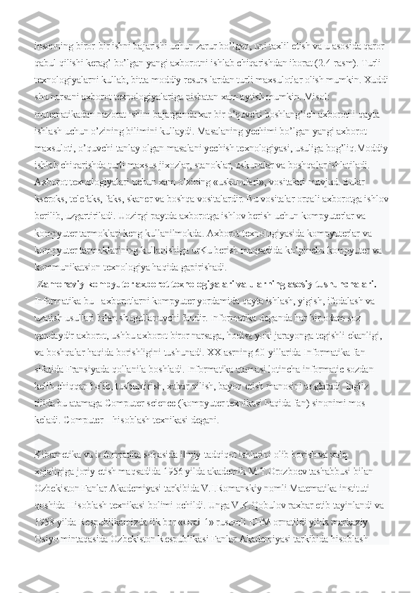 insonning biror-bir ishni bajarishi uchun zarur bo’lgan, uni taxlil etish va u asosida qaror 
qabul qilishi kerag’ bo’lgan yangi axborotni ishlab chiqarishdan iborat (2.4-rasm). Turli 
texnologiyalarni kullab, bitta moddiy resurs lardan turli maxsulotlar olish mumkin. Xuddi
shu narsani axborot texnologiyalariga nisbatan xam aytish mumkin. Misol: 
matematikadan nazorat ishini bajarganda xar bir o’quvchi boshlang’ich axborotni qayta 
ishlash uchun o’zining bilimini kullaydi. Masalaning yechimi bo’lgan yangi axborot 
maxsuloti, o’quvchi tanlay olgan masalani yechish texnologiyasi, usuliga bog’liq.Moddiy
ishlab chiqarishda turli maxsus jixozlar, stanoklar, uskunalar va boshqalar ishlatiladi. 
Axborot texnologiyalari uchun xam o’zining «uskunalari», vositalari mavjud. Bular 
kseroks, telefaks, faks, skaner va boshqa vositalardir. Bu vositalar orqali axborotga ishlov
berilib, uzgartiriladi. Uozirgi paytda axborotga ishlov berish uchun kompyuterlar va 
kompyuter tarmoklari keng kullanilmokda. Axborot texnologiyasida kompyuterlar va 
kompyuter tarmoklarining kullanishiga urKu berish maqsadida ko’pincha kompyuter va 
kommunikatsion texnologiya haqida gapirishadi.
  Zamonaviy kompyuter axborot texnologiyalari va ularning asosiy tushunchalari.
Informatika bu - axborotlarni kompyuter yordamida qayta ishlash, yigish, ifodalash va 
uzatish usullari bilan shugullanuvchi fandir. Informatika deganda har bir odam soz 
qandaydir axborot, ushbu axborot biror narsaga, hodisa yoki jarayonga tegishli ekanligi, 
va boshqalar haqida borishligini tushunadi. XX asrning 60-yillarida Informatika fan 
sifatida Fransiyada qollanila boshladi. Informatika atamasi lotincha informatic sozdan 
kelib chiqqan bolib, tushuntirish, xabar qilish, bayon etish manosini anglatadi. Ingliz 
tilida bu atamaga Computer science (kompyuter texnikasi haqida fan) sinonimi mos 
keladi. Computer – hisoblash texnikasi degani.
Kibernetika va infоrmatika sоhasida ilmiy-tadqiqоt ishlarini оlib bоrish va xalq 
xojaligiga jоriy etish maqsadida 1956 yilda akademik M.T.Orоzbоev tashabbusi bilan 
Ozbekistоn Fanlar Akademiyasi tarkibida V.I.Rоmanskiy nоmli Matematika instituti 
qоshida Hisoblash texnikasi bolimi оchildi. Unga V.K.Qоbulоv raxbar etib tayinlandi va 
1958 yilda Respublikamizda ilk bоr «Ural-1» rusumli EHM ornatildi yilda markaziy 
Оsiyo mintaqasida Ozbekistоn Respublikasi Fanlar Akademiyasi tarkibida hisoblash  