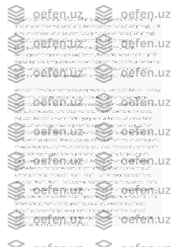 markazi bolgan Kibernetika instituti, 1978 yilda esa uning asosida Kibernetika ilmiy 
ishlab chiqarish birlashmasi tashkil etildi. Axborotlashtirish haqida (1993 yil may), EHM 
va malumotlar bazasi uchun dasturlarni huquqiy muhofazalash haqida (1994 yil may) 
qonunlari, Ozbekistоn Respublikasi Prezidentining 2002 yil 30 maydagi 
«Kоmpyuterlashtirishni yanada rivоjlantirish va axbоrоt- kоmmunikasiya 
texnоlоgiyalarini jоriy etish togrisida»gi farmоni, Vazirlar Mahkamasining 2001 yil 23 
maydagi « yillarda kompyuter va axborot texnologiyalarini rivojlantirish, «Internet»ning 
xalqaro axborot tizimlariga keng kirib borishini taminlash dasturini ishlab chiqishni 
tashkil etish chora-tadbirlari togrisida»gi 230-sonli qarori qabul qilingan.
ахborotdir Informatika sohasining eng asosiy resursi bu – ахborotdir. Ахborot - оlamdagi
butun borliq, undagi roy beradigan voqea, hodisa va jarayonlar haqidagi xabar va 
malumotlardir. Yani voqea va hodisalarning sezgi organlarimizga tasiri. Ахborot inson 
nutqida, kitob va gazeta- jurnallardagi matnlarda, musavvir tasvirida va boshqalarda 
mavjuddir. Ахborotni almashishFikrМоliyaviy kelishuv Ахborot tushunchasi.Sezish 
azolari, turli asboblar va hokazolar yordamida qayd etiladigan tashqi dunyo dalillari 
malumotlar deb ataladi. Malumotlar aniq vazifalarni hal etishda zarur va foydali deb 
topilsa axborotga aylanadi. Masalan, qogozga telefon raqamlarini malum tartibda yozib, 
birovga korsatsangiz, u buni malumot sifatida qabul qiladi. Biroq ana shu har bir telefon 
raqami qarshisiga muayyan korxona yoki tashkilot nomi, uning faoliyat turi yozib 
qoyilsa, avvalgi malumot axborotga aylanadi. Ахborotni almashishFikrМоliyaviy 
kelishuv.Ахborot manbalari va istemolchlarining har xilligi axborot shaklining turli 
korinishda bolishiga olib keladi: -Belgili -Belgili – turli ishoraviy belgilardan iborat 
axborotlar. -Matnli -Matnli – harf, raqam va belgilar toplamidan iborat axborot -Grafik -
Grafik – tasvirlardan iborat bolgan tasavvur korinishidagi. Shuningdek, ogzaki, yozma, 
bosma, jadval va boshqalar.Axborotdan foydalanish imkoniyati va samaradorligi uning 
reprezentativligi, mazmundorligi, yetarliligi, aktualligi, oz vaqtidaligi, anikdigi, 
ishonarliligi, barqarorligi kabi asosiy istemol sifat korsatkichlari bilan bogliqdir: 
a)axborotning reprezentativligi obyekt xususiyatini adekvat ifoda etish maqsadlarida uni 
togri tanlash va shakllantirish bilan boglikdir.  