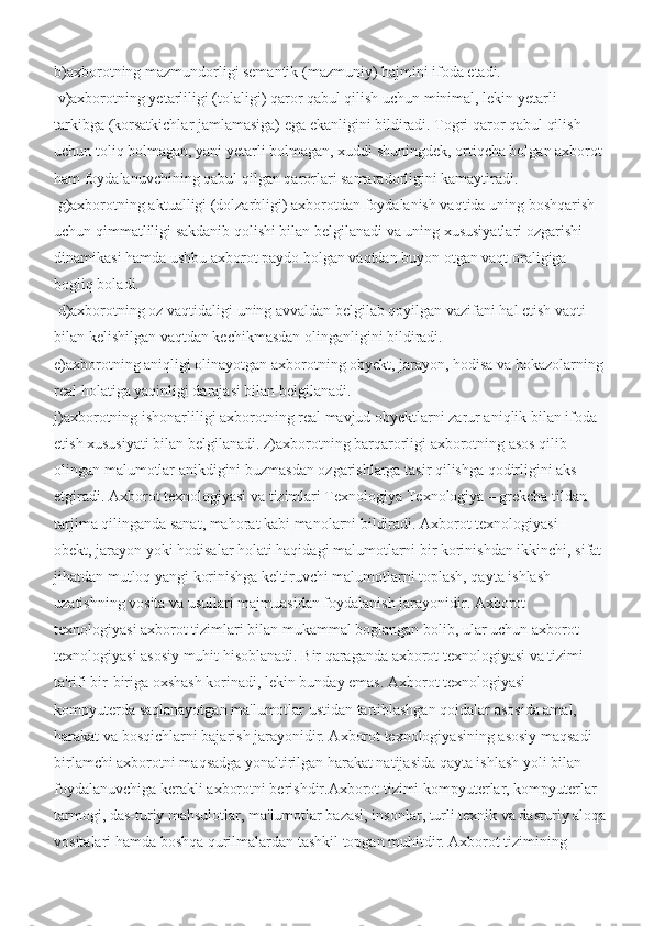 b)axborotning mazmundorligi semantik (mazmuniy) hajmini ifoda etadi.
 v)axborotning yetarliligi (tolaligi) qaror qabul qilish uchun minimal, lekin yetarli 
tarkibga (korsatkichlar jamlamasiga) ega ekanligini bildiradi. Togri qaror qabul qilish 
uchun toliq bolmagan, yani yetarli bolmagan, xuddi shuningdek, ortiqcha bolgan axborot 
ham foydalanuvchining qabul qilgan qarorlari samaradorligini kamaytiradi.
  g)axborotning aktualligi (dolzarbligi) axborotdan foydalanish vaqtida uning boshqarish 
uchun qimmatliligi sakdanib qolishi bilan belgilanadi va uning xususiyatlari ozgarishi 
dinamikasi hamda ushbu axborot paydo bolgan vaqtdan buyon otgan vaqt oraligiga 
bogliq boladi.
 d)axborotning oz vaqtidaligi uning avvaldan belgilab qoyilgan vazifani hal etish vaqti 
bilan kelishilgan vaqtdan kechikmasdan olinganligini bildiradi. 
e)axborotning aniqligi olinayotgan axborotning obyekt, jarayon, hodisa va hokazolarning 
real holatiga yaqinligi darajasi bilan belgilanadi. 
j)axborotning ishonarliligi axborotning real mavjud obyektlarni zarur aniqlik bilan ifoda 
etish xususiyati bilan belgilanadi. z)axborotning barqarorligi axborotning asos qilib 
olingan malumotlar anikdigini buzmasdan ozgarishlarga tasir qilishga qodirligini aks 
etgiradi.   Ахborot texnologiyasi va tizimlari Теxnologiya Теxnologiya – grekcha tildan 
tarjima qilinganda sanat, mahorat kabi manolarni bildiradi. Axborot texnologiyasi - 
obekt, jarayon yoki hodisalar holati haqidagi malumotlarni bir korinishdan ikkinchi, sifat 
jihatdan mutloq yangi korinishga keltiruvchi malumotlarni toplash, qayta ishlash 
uzatishning vosita va usullari majmuasidan foydalanish jarayonidir. Axborot 
texnologiyasi axborot tizimlari bilan mukammal boglangan bolib, ular uchun axborot 
texnologiyasi asosiy muhit hisoblanadi. Bir qaraganda axborot texnologiyasi va tizimi 
ta'rifi bir-biriga oxshash korinadi, lekin bunday emas. Axborot texnologiyasi 
kompyuterda saqlanayotgan ma'lumotlar ustidan tartiblashgan qoidalar asosida amal, 
harakat va bosqichlarni bajarish jarayonidir. Axborot texnologiyasining asosiy maqsadi 
birlamchi axborotni maqsadga yonaltirilgan harakat natijasida qayta ishlash yoli bilan 
foydalanuvchiga kerakli axborotni berishdir.Axborot tizimi kompyuterlar, kompyuterlar 
tarmogi, das-turiy mahsulotlar, ma'lumotlar bazasi, insonlar, turli texnik va dasturiy aloqa
vositalari hamda boshqa qurilmalardan tashkil topgan muhitdir. Axborot tizimining  