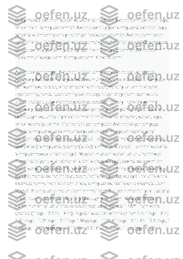 asosiy maqsadi axborotni saqlash va uzatishdan iboratdir. Axborot tizimi axborotni qayta 
ishlash inson- kompyuter tizimidir. Axborot texnologiyasi kompyuterda axborotni qayta 
ishlashda xodimlarning aniq yonaltirilgan harakatlar toplamidir. Axborot tizimi qaror 
qabul qilishni qollab quvvatlash va axborot mahsulotlarini ishlab chiqarishda kompyuter 
axborot texnologiyasidan foydalanayotgan inson-kompyuter tizimidir.Ахborot tizimi 
Telekommunikatsiya tizimi Kompyuter tizimi Korxona tizimi
Ахborotlashgan jamiyat. Axborotni kodlash Jamiyatning axborotlashuvi deganda, 
zamonaviy Axborot tehnologiyalar va telekomunikasiyalar asosida davlat hokimiyati, 
turli vazirlik va idoralar, ishlab chiqarish korhonalari, mahalliy oz-ozini boshqarish 
organlarining, hamda fuqarolarining axborotlarga bolgan ehtiyojlarini etarli va tola 
qoplab oladigan, qulay sharoitlar yaratishga qaratilgan ijtimoiy - iqtisodiy va ilmiy - 
texnikaviy jarayon tushuniladi. Axborotlashgan jamiyat jamiyatning kopchilik azolari 
axborot, ayniqsa, uning oliy shakli bolmish bilimlarni ishlab chiqarish, saqlash, qayta 
ishlash va amalga oshirish bilan band bolgan jamiyatdir. Axborotlashgan jamiyatga 
otishda kompyuter va telekommunikasiya axborot texnologiyalari negizida yangi 
axborotni qayta ishlash sanoati yuzaga keladi.Har xil turdagi malumotlar (tovush, matn, 
tasvir, video) kompyuterda raqamlar (kodlar) korinishida saqlanadi. Har birini saqlashda 
kompyuter maxsus qoidani qollaydi. Masalan: musiqani saqlash uchun u har bir vaqt 
intervalida bolgan tovush tebrlanish kodini xotiraga saqlaydi; tasvirda esa tasvirni bir 
nechta satr va ustunlarga bo`lib, kesish nuqtalarning har birining rangini kodini xotiraga 
saqlaydi; matnda esa har bir belgi, raqam, harf kodini xotiraga saqlaydi. Biz unlik sanok 
sistemada hamma hisob kitoblarni qilsak, kompyuter esa ikkilik sanoq sistemada ularni 
bajaradi. Shuning uchun malumotlarni minimal hajmi BIT deb nomlanib 1 yoki 0 ga teng
boladi. Bu sonlarni manosi - xa yoki yuk va tugri yoki notugri. Maksimal 256 belgi 
bulishi mumkinligi uchun bitta qanaqadir belgi uchun xotirada 1 BAYT hajm xotira 
ajratiladi (1 bayt = 2 3 bit = 8 bit). Baytdan katta olchov birliklari ham bor: 1 bayt = 8 bit.
1 Kilobayt = 1024 bayt = 2 10 bayt 1 Megabayt = 1024 Kilobayt = 2 10 Kb = 2 20 bayt, 1
Gegabayt = 1024 Megabayt = 2 10 Mb = 2 20 Kb = 2 30 bayt. 1 Terabayt = 1024  