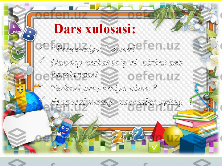 Dars xulosasi :

"Proporsiya " nima?

Qanday nisbat to'g'ri  nisbat deb 
nomlanadi?

Teskari proporsiya nima ?

Proporsiyaning    xossasini ayting  ? 