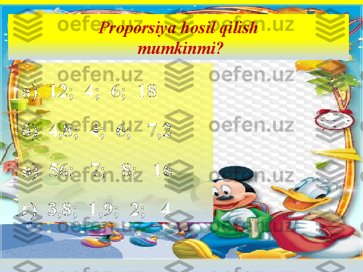 Proporsiya hosil qilish
 mumkinmi?
а)  12;  4;  6;  18
б)  4,8;  4;  6;   7,2
в)  56;   7;   8;   16
г)  3,8;  1,9;  2;   4 