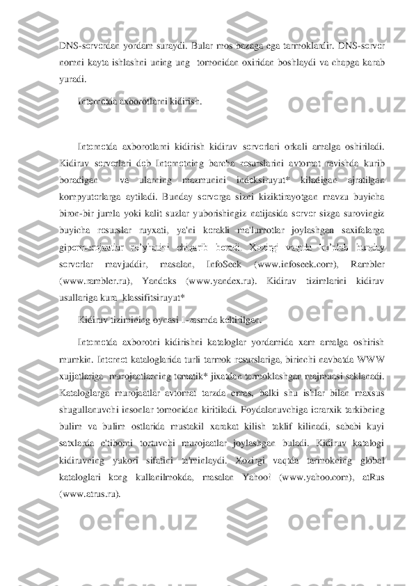 DNS	-sеrv	еrdan  yordam  suraydi.  Bular  mos  bazaga  ega  tarmoklardir.  DNS	-sеrv	еr 	
nomni  kayta  ishlashni  uning  ung    tomonidan  oxiridan  boshlaydi  va  chapga  ka	rab 	
yuradi.	 	
Int	еrn	еtda axborotlarni kidirish.	 	
 
Int	еrn	еtda  axborotlarni  kidirish  kidiruv  s	еrv	еrlari  orkali  amalga  oshiriladi. 	
Kidiruv  s	еrv	еrlari  d	еb  Int	еrn	еtning  barcha  r	еsurslarini  avtomat  ravishda  kurib 	
boradigan    va  ularning  mazmunini  ind	еksiruyut*  kilad	igan  ajratilgan 	
kompyut	еrlarga  aytiladi.  Bunday  s	еrv	еrga  sizni  kiziktirayotgan  mavzu  buyicha 	
biron	-bir  jumla  yoki  kalit  suzlar  yuborishingiz  natijasida  s	еrv	еr  sizga  surovingiz 	
buyicha  r	еsurslar  ruyxati,  ya'ni  k	еrakli  ma'lumotlar  joylashgan  saxifalarga 	
gip	еrmurojaatlar  ro’yhatini  chiqarib  b	еradi.  Xozirgi  vaqtda  ko’plab  bunday 	
sеrv	еrlar  mavjuddir,  masalan,  InfoSeek  (www.infoseek.com),  Rambler 	
(www.rambler.ru),  Yand	еks  (www.yandex.ru).  Kidiruv  tizimlarini  kidiruv 	
usullariga kura  klassifitsiruyut* 	 	
Kidiruv tiz	imining oynasi 1	-rasmda k	еltirilgan.	 	
Int	еrn	еtda  axborotni  kidirishni  kataloglar  yordamida  xam  amalga  oshirish 	
mumkin.  Int	еrn	еt  kataloglarida  turli  tarmok  r	еsurslariga,  birinchi  navbatda  WWW 	
xujjatlariga  murojaatlarning t	еmatik* jixatdan tarmoklashgan majm	uasi saklanadi. 	
Kataloglarga  murojaatlar  avtomat  tarzda  emas,  balki  shu  ishlar  bilan  maxsus 
shugullanuvchi  insonlar  tomonidan  kiritiladi.  Foydalanuvchiga  i	еrarxik  tarkibning 	
bulim  va  bulim  ostlarida  mustakil  xarakat  kilish  taklif  kilinadi,  sababi  kuyi 
satx	larda  e'tiborni  tortuvchi  murojaatlar  joylashgan  buladi.  Kidiruv  katalogi 	
kidiruvning  yukori  sifatini  ta'minlaydi.  Xozirgi  vaqtda  tarmokning  global 
kataloglari  k	еng  kullanilmokda,  masalan  Yahoo!  (www.yahoo.com),  atRus 	
(www.atrus.ru).	 	
  