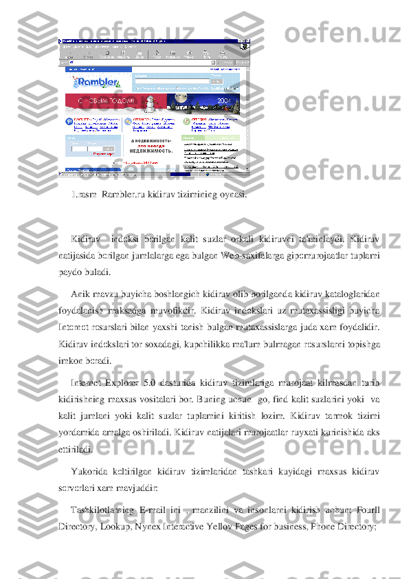  	
1.rasm  Rambler.ru 	kidiruv tizimining oynasi.	 	
 
Kidiruv    ind	еksi  b	еrilgan  kalit  suzlar  orkali  kidiruvni  ta'minlaydi.  Kidiruv 	
natijasida b	еrilgan jumlalarga ega bulgan Web	-saxifalarga gip	еmurojaatlar tuplami 	
paydo buladi.  	 	
Anik mavzu buyicha boshlangich kidiruv olib borilgand	a kidiruv kataloglaridan 	
foydalanish  maksadga  muvofikdir.  Kidiruv  ind	еkslari  uz  mutaxassisligi  buyicha 	
Int	еrn	еt  r	еsurslari  bilan  yaxshi  tanish  bulgan  mutaxassislarga  juda  xam  foydalidir. 	
Kidiruv ind	еkslari tor soxadagi, kupchilikka ma'lum bulmagan r	еsursla	rni topishga 	
imkon b	еradi.	 	
Internet  Explorer  5.0  dasturida  kidiruv  tizimlariga  murojaat  kilmasdan  turib 	
kidirishning  maxsus  vositalari  bor.  Buning  uchun    go,  find  kalit  suzlarini  yoki    va 
kalit  jumlani  yoki  kalit  suzlar  tuplamini  kiritish  lozim.  Kidiruv  ta	rmok  tizimi 	
yordamida amalga oshiriladi. Kidiruv natijalari murojaatlar ruyxati kurinishida aks 
ettiriladi.	 	
Yukorida  k	еltirilgan  kidiruv  tizimlaridan  tashkari  kuyidagi  maxsus  kidiruv 	
sеrv	еrlari xam mavjuddir:	 	
Tashkilotlarning  E	-mail  ini  ,  manzilini  va  inso	nlarni  kidirish  uchun:  Fourll 	
Directory, Lookup, Nynex Interactive Yellov Pages for business, Phone Directory;	  