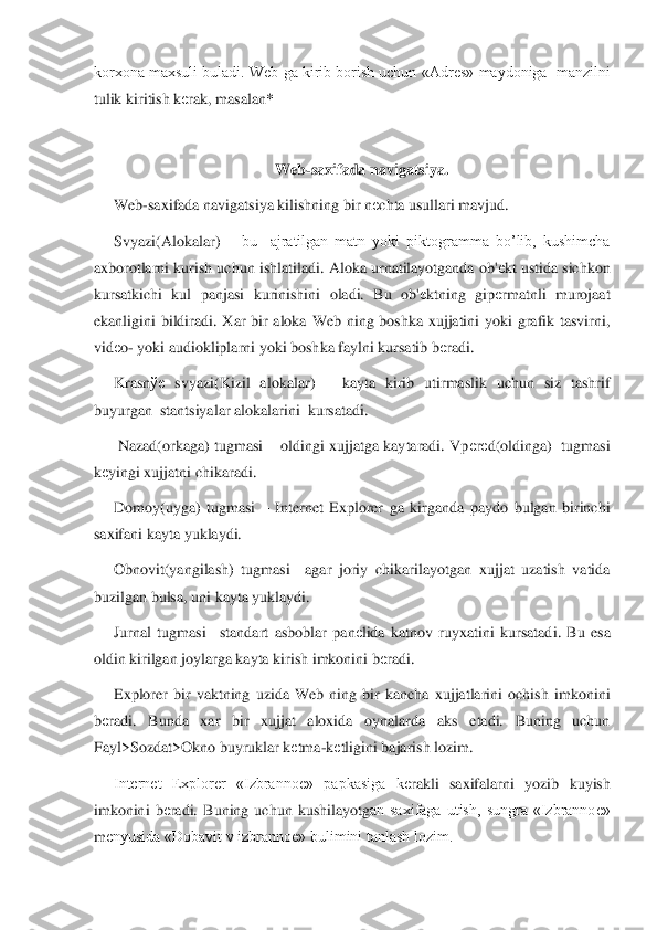 korxona maxsuli buladi. Web ga kirib borish uchun «Adr	еs» maydoniga  manzilni 	
tulik kiritish k	еrak, masalan* 	 	
 	
Web	-saxifada navigatsiya.	 	
Web	-saxifada navigatsiya kilishning bir n	еchta usullari mavjud.	 	
Svyazi(Alokalar) 	– bu    ajratilgan  matn  yoki  piktogramma  bo’lib,  kushimcha 	
axborotlarni kurish uchun ishlatiladi. Aloka urnatilayotganda ob'	еkt ustida sichkon 	
kursatkichi  kul  panjasi  kurinishini  oladi.  Bu  ob'	еktning  gip	еrmatnli  murojaat 	
ekanligini  bildiradi	.  Xar  bir  aloka  Web  ning  boshka  xujjatini  yoki  grafik  tasvirni,  	
vid	еo- yoki audiokliplarni yoki boshka faylni kursatib b	еradi.  	 	
Krasn	ўе	 svyazi(Kizil  alokalar) 	– kayta  kirib  utirmaslik  uchun  siz  tashrif 	
buyurgan  stantsiyalar alokalarini  kursatadi.	 	
 Naza	d(orkaga)  tugmasi 	– oldingi  xujjatga  kaytaradi.  Vp	еrеd(oldinga)    tugmasi 	
kеyingi xujjatni chikaradi.	 	
Domoy(uyga)  tugmasi 	– Internet  Explorer  ga  kirganda  paydo  bulgan  birinchi 	
saxifani kayta yuklaydi.	 	
Obnovit(yangilash)  tugmasi	– agar  joriy  chikarilayotgan  x	ujjat  uzatish  vatida 	
buzilgan bulsa, uni kayta yuklaydi.	 	
Jurnal  tugmasi	– standart  asboblar  pan	еlida  katnov  ruyxatini  kursatadi.  Bu  esa 	
oldin kirilgan joylarga kayta kirish imkonini b	еradi.	 	
Explorer  bir  vaktning  uzida  Web  ning  bir  kancha  xujjatlarini  ochish	 imkonini 	
bеradi.  Bunda  xar  bir  xujjat  aloxida  oynalarda  aks  etadi.  Buning  uchun  	
Fayl>Sozdat>Okno buyruklar k	еtma	-kеtligini bajarish lozim. 	 	
Internet  Explorer  «Izbranno	е»  papkasiga  k	еrakli  saxifalarni  yozib  kuyish 	
imkonini  b	еradi.  Buning  uchun  kushilayotg	an  saxifaga  utish,  sungra  «Izbranno	е» 	
m	еnyusida «Dobavit v izbranno	е» bulimini tanlash lozim. 	  