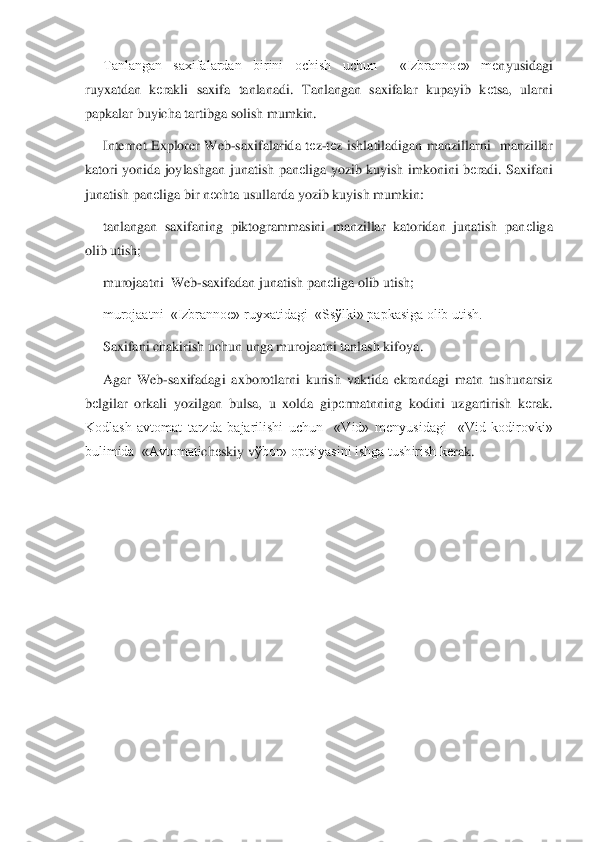 Tanlangan  saxifalardan  birini  ochish  uchun    «Izbranno	е»  m	еnyusidagi 	
ruyxatdan  k	еrakli  saxifa  tanlanadi.  Tanlangan  saxifalar  kupayib  k	еtsa,  ularni 	
papkalar buyich	a tartibga solish mumkin.	 	
Internet  Explorer  Web	-saxifalarida  t	еz-tеz  ishlatiladigan  manzillarni    manzillar 	
katori  yonida  joylashgan  junatish  pan	еliga  yozib  kuyish  imkonini  b	еradi.  Saxifani 	
junatish pan	еliga bir n	еchta usullarda yozib kuyish mumkin:	 	
tanlang	an  saxifaning  piktogrammasini  manzillar  katoridan  junatish  pan	еliga 	
olib utish;	 	
murojaatni  Web	-saxifadan junatish pan	еliga olib utish;	 	
murojaatni  «Izbranno	е» ruyxatidagi  «Ss	ўlki» papkasiga olib utish.	 	
Saxifani chakirish uchun unga murojaatni tanlash kif	oya.	 	
Agar  Web	-saxifadagi  axborotlarni  kurish  vaktida  ekrandagi  matn  tushunarsiz 	
bеlgilar  orkali  yozilgan  bulsa,  u  xolda  gip	еrmatnning  kodini  uzgartirish  k	еrak. 	
Kodlash  avtomat  tarzda  bajarilishi  uchun    «Vid»  m	еnyusidagi    «Vid  kodirovki» 	
bulimida  «Avtomati	ch	еskiy v	ўbor» optsiyasini ishga tushirish k	еrak. 	  