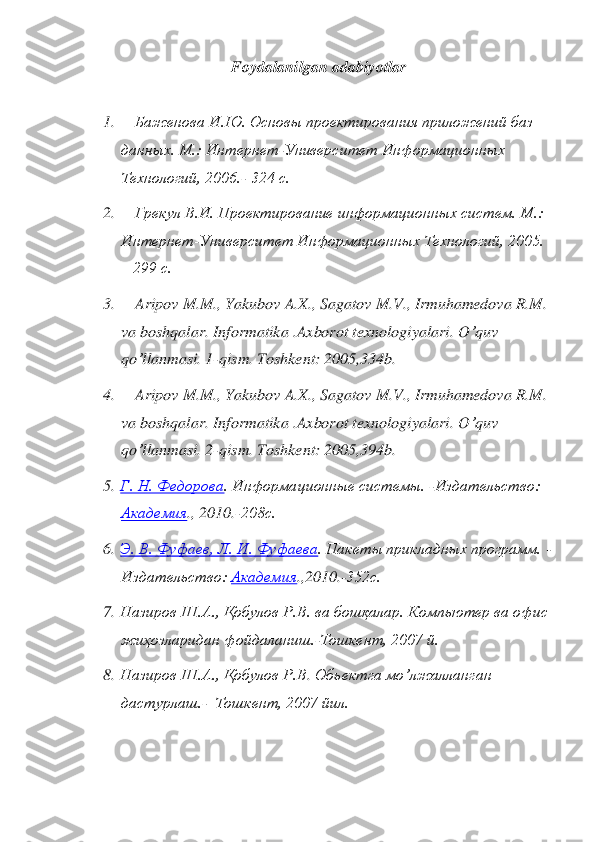 Foydalanilgan adabiyotlar	 	
 	
1.	 	  Баженова И.Ю. Основы проектирования приложений баз 	
данных. М.: Интернет	-Университет Информационных 	
Технологий, 2006.	- 324 с.	 	
2.	 	  Грекул В.И. Проектирование информационных систем	. М.: 	
Интернет	-Университет Информационных Технологий, 2005. 	
– 299 с.	 	
3.	 	  Aripov	 M	.M	., 	Yakubov	 A.X., 	Sagatov	 M	.V., 	Irmuhamedova	 R.M	. 	
va	 boshqalar	. Informatika	 .Axborot	 texnologiyalari	. O	’quv 	
qo	’llanmasi	. 1	-qism	. Toshkent	: 2005,334	b. 	
4.	 	  Aripov	 M	.M	., 	Yakubov	 A.X., 	Sagatov	 M	.V., 	Irmuhamedova	 R.M	. 	
va	 boshqalar	. Informatika	 .Axborot	 texnologiyalari	. O	’quv 	
qo	’llanmasi	. 2	-qism	. Toshkent	: 2005,394	b. 	
5.	 Г. Н. Федорова	. Информа	ционные системы. 	-Издательство: 	
Академия	., 2010.	-208с. 	 	
6.	 Э. В. Фуфаев, Л	. И. Фуфаева	. Пакеты прикладных программ. 	-	
Издательство: 	Академия	.,2010.	-352с. 	 	
7.	 Назиров Ш.А., 	Қ	обулов Р.В.	 ва бошқалар. Компьютер ва офис 	
жиҳозларидан фойдаланиш.	-Тошкент, 2007 й.	 	
8.	 Назиров Ш.А.,	 Қ	обулов Р.В	. Обьектга мo’лжалланган 	
дастурлаш.	-  Тошкент, 2007 йил.	  