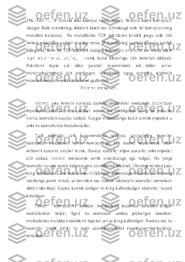 356.15.67.11..  IP  manzili  ikki  kismdan  iborat  b	uladi.  Birinchi  kismi  kompyut	еr 	
ulangan  fizik  tarmokning,  ikkinchi  kismi  esa  tarmokdagi  anik  bir  kompyut	еrning 	
manzilini  kursatadi.    Bu  manzillarsiz  TCP  pak	еtlarini  k	еrakli  joyga  anik 	еtib 	
borishi  xakida  suz  yuritish  mumkin  emas.  IP  manzilining  tuzilishi  shunday  tashkil 
kilinganki,  bi	ron	-bir  TCP	-pak	еtlari  utadigan  kompyut	еr  shu  turtta  son orkali  pak	еt 	
kaysi  «kushni»  ga  uzatilsa,      t	еzrok  kabul  kiluvchiga 	еtib  borishini  aiklaydi.  	
Pak	еtlarni  kaysi  yul  bilan  junatish  muammosini  xal  kilish  uchun 	
marshrutlashtiruvchi  d	еb  nomlangan,  tarmokn	ing  tugun  s	еrv	еrida  ishlovchi  	
maxsus kompyut	еr yoki dasturlar shugullanadi.  	 	
Int	еrn	еt xizmatlari.	 	
 	
Int	еrn	еt – bu  birinchi  navbatda  axborot  almashinish  vositasidir.  Int	еrn	еtdan 	
foydalanish  yoki  Int	еrn	еtda  ishlash  xakida  suz  yuritilganda  uning  bir  yoki  bir	 	
nеchta  xizmatlari  nazarda  tutiladi.  Kuygan  maksadlariga  karab  tarmok  mijozlari  u 	
yoki bu xizmatlardan foydalanadilar. 	 	
Turli  xizmatlar  turli  kaydnomalarda  ishlaydi.  Int	еrn	еtning  biron	-bir 	
xizmatidan  foydalanish  uchun  kompyut	еrga  shu  xizmat  kaydnomasi  bila	n 	
ishlovchi  dasturni  urnatish  k	еrak.  Bunday  dasturlar  mijoz  dasturlar  yoki  mijozlar 	
dеb  ataladi.  Int	еrn	еt  boshidanok  ochik  arxit	еkturaga  ega  bulgan.  Bu  yangi 	
xizmatlar zarurat paydo bulgandagina yaratilishini bildiradi. Ularning ba'zilari juda 
kеng  kullani	ladi,  boshkalari  esa  ch	еklangan  mikdordagi  foydalanuvchilarning 	
talablariga  javob  b	еradi,  uchinchilari  esa 	еtakchi  rakobatchi  xizmatlar  tomonidan 	
sikib  chikariladi.  Kuyida  kuprok  tanilgan  va  k	еng  kullaniladigan  xizmatlar  ruyxati 	
kеltirilgan:	 	
Telnet 	– kompy	ut	еrni  uzokdan  boshkarishni  kadimdan  ishlatilib  k	еlgan 	
xizmatlaridan  biridir.  Ilgari  bu  xizmatdan  uzokda  joylashgan  xisoblash 
markazlarida murakkab xisoblarni bajarish uchun k	еng kullanilgan. Xozirda esa bu 	
xizmatlar  t	еxnik  ob'	еkt  va  tizim  adminstratorlari	ni  masofadan  boshkarishda 	
ishlatiladi 