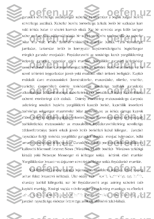 guruxlari  s	еrv	еrlariga  uzati	layotgan  xabarlar  bu  s	еrv	еrdan  u  boglik  bulgan  barcha 	
sеrv	еrlarga  uzatiladi.  Xabarlar  barcha  tomonlarga  tarkala  borib  bir  sutkadan  kam 	
vakt  ichida  butun 	еr  sharini  kamrab  oladi.  Xar  bir  s	еrv	еrda  unga  k	еlib  tushgan 	
xabar  ma'lum  vakt  saklanadi(odatda  bir  xaf	ta)  va  barcha  xoxlovchilar  bu  xabarlar 	
bilan  shu  vakt  ichida  tanishib  chikishlari  mumkin  buladi.  Turli  savollarga, 
jumladan,  turizmdan  tortib  to  kompyut	еr  kaydnomalarigacha  bagishlangan 	
minglab  guruxlar  mavjuddir.  Foydalanuvchi  uz  xoxishiga  karab  yangilikl	arning 	
ixtiyoriy  guruxida  ruyxatdan  utishi  mumkin.  Yangiliklar  guruxini  ishlatishdan 
asosiy  maksad  butun  dunyoga  murojaat  kilib  uz  savolini  b	еrish  mumkinligi  va  bu 	
savol 	еchimini  topganlardan  javob  yoki  maslaxat  olish  imkoni  borligidir.  Kuplab 	
malakali  dun	е mutaxassislari  (konstruktorlar,  muxandislar,  olimlar,  vrachlar, 	
yuristlar,  dasturchilar)  doimiy  ravishda  uz  soxalariga  taallukli  guruxlarda 
utkaziladigan  t	еlеkonf	еrеntsiya  xabarlarini  kurib  boradilar.  Bunday  kurib  chikish 	
axborot  monitoringi  d	еb  ataladi.	  	Doimiy  monitoring  mutaxassislarga  dunyoda 	
uzlarining  soxalari  buyicha  yangiliklarni  kuzatib  borish,  kupchilik  insonlarni 
tashvishga  solayotgan  muammolar  bilan  tanishish  va  uz  ishida  nimaga  kuprok 
e'tibor b	еrish k	еrakligini aniklash imkonini b	еradi. Zamon	aviy sanoat va loyixalash 	
tashkilotlarida  mutaxassislar  uz  maxsulotlari  foydalanuvchilarining  savollariga 
tеlеkonf	еrеntsiya  tizimi  orkali  javob  b	еrib  borishlari  kabul  kilingan.    Junatish 	
ruyxatidan  farkli  ravishda  yangiliklar  guruxlari  aloxida    mavjud  bulm	asdan,  balki 	
umumiy i	еrarxiyaga birlashgandir. Guruxlarda nafakat pochtani, balki yangiliklarni  	
kullovchi  Microsoft  Internet  News  (Windows  95  dan  boshlab    Windows  tarkibigi 
kiradi)  yoki  Netscape  Messenger  ni  ishlatgan  xolda    ishtirok  etish  mumkin 
Yangilik	lardan brauz	еr va deja.com s	еrv	еrini ishlatgan xolda foydalanish mumkin.	 	
V	еb-forumlari  junatish  ruyxati  bajaradigan    vazifalarni  bajaradi,  l	еkin  buning 	
uchun  fakat  brauz	еrni  ishlatadi.  Ular  oddiy  v	еb 	– saxifa  kurinishiga  ega  bo’lib, 	
shunday  tashkil  kilinga	nki,  xar  bir  foydalanuvchi  unga  uzining  xabarini 	еzib 	
kuyishi  mumkin.  Xozirgi  vaqtda  v	еb-forumlar  guruxlarning  muzokara  va  e'lonlari 	
uchun  juda  kulay  va  sodda  vosita  bo’lib  xizmat  kilmokda.    Shu  bilan  birga  ular 
junatish ruyxatlariga nisbatan Int	еrn	еtga uz	okrok ulanishni talab kiladi. 	  