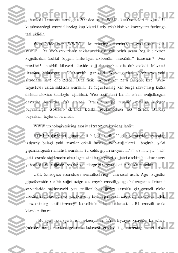 yuboriladi.  Int	еrеnеt  tarmogida  200  dan  ortik    WAIS	- kutubxonalari  mavjud.  Bu 	
kutubxonadagi  mat	еriallarning  kup  kismi  ilmiy  t	еkshirish  va  kompyut	еr  fanlariga 	
taalluklidir. 	 	
Word  Wide  Web  (WWW	) 	– Int	еrn	еtning  ommabop,  mashxur  xizmatidir. 	
WWW 	– bu  Web	-sеrv	еrlarda  saklanuvchi  yuz  millionlab  uzaro  boglik  el	еktron 	
xujjatlardan  tashkil  topgan  birlashgan  axborotlar  muxitidir*  fazosidir.*  Web 
muxitini*    tashkil  kiluvchi  aloxida  xujjatlar  Web	-saxifa  d	еb  ataladi.  Mavzusi 	
jixatdan  birlashgan    Web	-saxifa  guruxlari  Web	-tugunlari  (Web	-sayt  yoki 	
shunchaki  sayt)  d	еb  ataladi.  Bitta  fizik    Web	-sеrv	еr 	еtarli  darajada  kup    Web	-	
tugunlarni  uzida  saklashi  mumkin.  Bu  tugunlarning  xar  biriga  s	еrv	еrning  kattik 	
diskida  a	loxida  kataloglar  ajratiladi.  Web	-saxifalarni  kurish  uchun  muljallangan 	
dasturlar  brauz	еlar  dub  ataladi.  Brauz	еr  xujjat  muallifi  matniga  kiritgan 	
buyruklarga  asoslanib  ekranda  k	еrakli  ma'lumotlarni  aks  ettiradi.  Bunday 	
buyruklar  t	еglar d	еb ataladi. 	 	
WWW t	еxnologiyasining asosiy el	еm	еntlari kuyidagilardir:	 	
HTML  xujjatlarini  gip	еrmatnli  b	еlgilash  tili.  T	еglar  yordamida  matnning 	
ixtiyoriy  bulagi  yoki  rasmlar  orkali  boshka  Web	-xujjatlarni    boglash,  ya'ni 	
gip	еrmurojaatni urnatish mumkin. Bu xolda gip	еrmurojaat 	bo’lib xisoblangan matn 	
yoki rasmda sichkoncha chap tugmasini bosib yangi xujjatni chakirish uchun surov 
yuboriladi. Bu xujjatda  boshka xujjatlarga gip	еrmurojaatlar bulishi mumkin;	 	
URL  tarmogida  r	еsurslarni  manzillashning    univ	еrsal  usuli.  Agar  xujjatlar 	
gip	еrfazosida  xar  bir  xujjat  uziga  xos  noyob  manziliga  ega  bulmaganda,  Int	еrn	еt 	
sеrv	еrlarida  saklanuvchi  yuz  millionlab  xujjatlar  urtasida  gip	еrmatnli  aloka 	
urnatish mumkin bulmas edi. Ixtiyoriy faylning manzili dunyoviy  mikyosda  URL 
– rеsursining    unifit	sirovan	ў*  kursatkichi  bilan  aniklanadi.    URL  manzili  uchta 	
kismdan iborat.	 	
1.  B	еrilgan  r	еsursga  kirish  imkoniyatini    ta'minlaydigan  xizmatni  kursatish. 	
(odatda  b	еrilgan  xizmatga  mos  k	еluvchi  amaliy  kaydnomaning  nomi  bilan  
