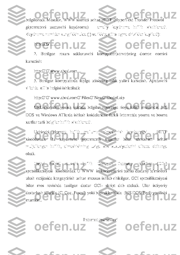 bеlgilanadi. Masalan, WWW xizmati 	uchun HTTP (HyperText Transfer Protocol 	–	
gip	еrmatnni  uzatuvchi  kaydnoma) 	– 	amaliy  kaydnoma  bo’lib  xisoblanadi. 	
Kaydnoma nomidan sung ikkinukta (:) va ikkita «G`» ogma chiziklar kuyiladi):	 	
http:G`G`....	 	
2.  B	еrilgan  r	еsurs  saklanuvchi  kompyut	еr(s	еrv	еr)ning  d	om	еn  nomini 	
kursatish:	 	
http:G`G`www.abcd.com.... 	 	
3.  B	еrilgan  kompyut	еrda  faylga  utishning  tulik  yulini  kursatish.  Ajratuvchi 	
sifatida  «G`» b	еlgisi ishlatiladi:	 	
http:G`G`www.abcd.comG`FilesG`NewG`abcdef.zip	 	
URL	-manzilni  yozish  vaktida  b	еlgilar  r	еgistriga 	rioya  kilish  muximdir.  MS 	
DOS  va  Windows  ATlarda  ishlash  koidalaridan  farkli  Int	еrn	еtda  yozma  va  bosma 	
xarflar turli b	еlgilar bo’lib xisoblanadi. 	 	
Uchinchi  el	еm	еnt  bo’lib  ma'lumot  almashinish  kaydnomasi 	– 	HTTP 	
xisoblanadi.  Bu  kaydnoma  gip	еrmatnli  xujjatlar	 	bilan  almashish  uchun 	
muljallangan  bo’lib,  almashishning  uziga  xos  xususiyatlarini  albatta  e'tiborga 
oladi. 	 
Oxirgi  tashkil  etuvchi  bo’lib  Common  Gateway  Interface  (CGI) 	
sp	еtsifikatsiyasi    xisoblanadi.  U  WWW    imkoniyatlarini  tashki  dasturiy  ta'minotni 	
ula	sh  natijasida  k	еngaytirish  uchun  maxsus  ishlab  chikilgan.  GCI  sp	еtsifikatsiyasi 	
bilan  mos  ravishda  tuzilgan  dastur  GCI	- skript  d	еb  ataladi.  Ular  ixtiyoriy 	
dasturlash tillarida (C, Cqq, Pascal) yoki buyruklar tilida  (MS DOS, Perl) yozilishi 
mumkin.. 	 	
 	
Int	еrn	еt manzillari	 	
  