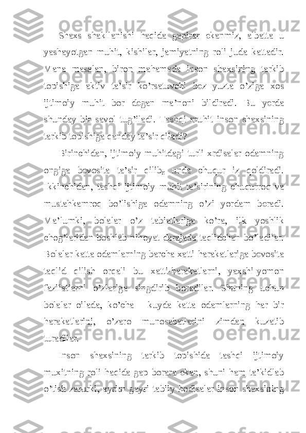 Shaxs   shakllanishi   haqida   gapirar   ekanmiz,   albatta   u
yashayotgan   muhit,   kishilar,   jamiyatning   roli   juda   kattadir.
Mana   masalan,   biron   mahamada   inson   shaxsining   tarkib
topishiga   aktiv   ta’sir   ko’rsatuvchi   bez   yuzta   o’ziga   xos
ijtimoiy   muhit   bor   degan   ma’noni   bildiradi.   Bu   yerda
shunday   bir   savol   tug’iladi.   Tashqi   muhit   inson   shaxsining
tarkib topishiga qanday ta’sir qiladi?
Birinchidan,  ijtimoiy  muhitdagi  turli  xrdisalar  odamning
ongiga   bevosita   ta’sir   qilib
g   unda   chuqur   iz   qoldiradi.
Ikkinchidan,   tashqi   ijtimoiy   muhit   ta’sirining   chuqurroq   va
mustahkamroq   bo’lishiga   odamning   o’zi   yordam   beradi.
Ma’lumki,   bolalar   o’z   tabiatlariga   ko’ra,   ilk   yoshlik
chog’laridan  boshlab  nihoyat darajada  taqlidchan  bo’ladilar.
Bolalar katta odamlarning barcha xatti-harakatlariga bevosita
taqlid   qilish   orqali   bu   xatti-harakatlarni,   yaxshi-yomon
fazilatlarni   o’zlariga   singdirib   boradilar.   Shuning   uchun
bolalar   oilada,   ko’cha   -   kuyda   katta   odamlarning   har   bir
harakatlarini,   o’zaro   munosabatlarini   zimdan   kuzatib
turadilar.
Inson   shaxsining   tarkib   topishida   tashqi   ijtimoiy
muxitning   roli   haqida   gap   borara   ekan,   shuni   ham   ta’kidlab
o’tish  zarurki,   ayrim  gayri  tabiiy  hodisalar inson  shaxsining 