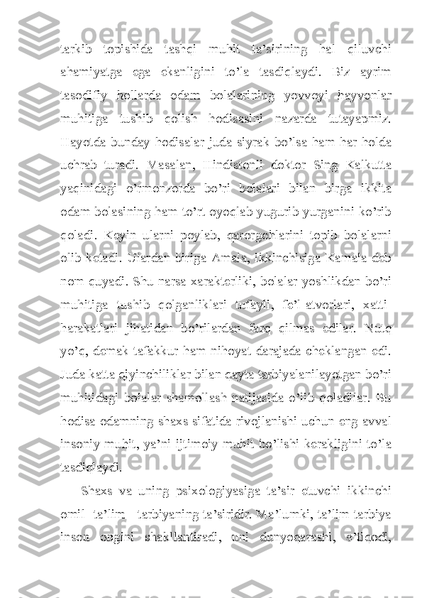 tarkib   topishida   tashqi   muhit   ta’sirining   hal   qiluvchi
ahamiyatga   ega   ekanligini   to’la   tasdiqlaydi.   Biz   ayrim
tasodifiy   hollarda   odam   bolalarining   yovvoyi   hayvonlar
muhitiga   tushib   qolish   hodisasini   nazarda   tutayapmiz.
Hayotda bunday  hodisalar juda siyrak bo’lsa  ham har holda
uchrab   turadi.   Masalan,   Hindistonli   doktor   Sing   Kalkutta
yaqinidagi   o’rmonzorda   bo’ri   bolalari   bilan   birga   ikkita
odam bolasining ham to’rt oyoqlab yugurib yurganini ko’rib
qoladi.   Keyin   ularni   poylab,   qarorgohlarini   topib   bolalarni
olib ketadi. Ulardan  biriga Amala, ikkinchisiga Kamala  deb
nom quyadi. Shu narsa xarakterliki, bolalar yoshlikdan bo’ri
muhitiga   tushib   qolganliklari   tufayli,   fe’l-atvorlari,   xatti-
harakatlari   jihatidan   bo’rilardan   farq   qilmas   edilar.   Nutq
yo’q, demak tafakkur ham nihoyat darajada  cheklangan  edi.
Juda katta qiyinchiliklar bilan qayta tarbiyalanilayotgan bo’ri
muhitidagi   bolalar   shamollash   natijasida   o’lib   qoladilar.   Bu
hodisa odamning   shaxs sifatida rivojlanishi uchun eng avval
insoniy muhit, ya’ni ijtimoiy muhit bo’lishi kerakligini to’la
tasdiqlaydi.
Shaxs   va   uning   psixologiyasiga   ta’sir   etuvchi   ikkinchi
omil -ta’lim - tarbiyaning ta’siridir. Ma’lumki, ta’lim-tarbiya
inson   ongini   shakllantiradi,   uni   dunyoqarashi,   e’tiqodi, 