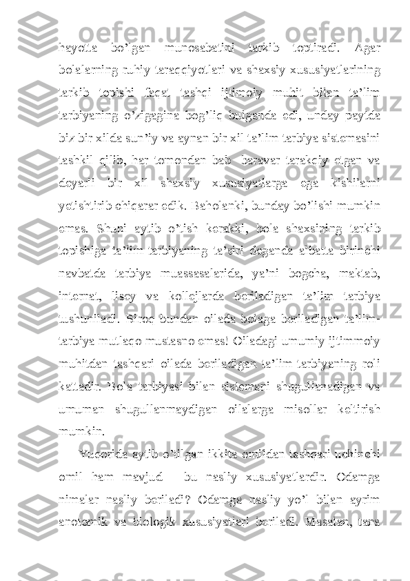 hayotta   bo’lgan   munosabatini   tarkib   toptiradi.   Agar
bolalarning ruhiy taraqqiyotlari va shaxsiy xususiyatlarining
tarkib   topishi   faqat   tashqi   ijtimoiy   muhit   bilan   ta’lim
tarbiyaning   o’zigagina   bog’liq   bulganda   edi,   unday   paytda
biz bir xilda sun’iy va aynan bir xil ta’lim tarbiya sistemasini
tashkil   qilib,   har   tomondan   bab   -baravar   tarakqiy   etgan   va
deyarli   bir   xil   shaxsiy   xususiyatlarga   ega   kishilarni
yetishtirib chiqarar edik. Baholanki, bunday bo’lishi mumkin
emas.   Shuni   aytib   o’tish   kerakki,   bola   shaxsining   tarkib
topishiga   ta’lim-tarbiyaning   ta’siri   deganda   albatta   birinchi
navbatda   tarbiya   muassasalarida,   ya’ni   bogcha,   maktab,
internat,   lisey   va   kollejlarda   beriladigan   ta’lim   tarbiya
tushuniladi.   Biroq   bundan   oilada   bolaga   beriladigan   ta’lim-
tarbiya mutlaqo mustasno emas! Oiladagi umumiy ijtimmoiy
muhitdan   tashqari   oilada   beriladigan   ta’lim-tarbiyaning   roli
kattadir.   Bola   tarbiyasi   bilan   sistemani   shugullanadigan   va
umuman   shugullanmaydigan   oilalarga   misollar   keltirish
mumkin.
Yuqorida aytib o’tilgan ikkita omildan tashqari uchinchi
omil   ham   mavjud   -   bu   nasliy   xususiyatlardir.   Odamga
nimalar   nasliy   beriladi?   Odamga   nasliy   yo’l   bilan   ayrim
anotomik   va   biologik   xususiyatlari   beriladi.   Masalan,   tana 