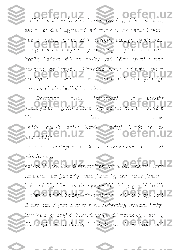 tuzilishi, sochi va  ko’zlarini rangi, ovozi, gapirish uslublari,
ayrim harkatlari tugma berilishi mumkin. Lekin shunr! hyech
qachon   esdan   chiqarmaslik   kerakki,   odamga   hyech   vaqt
uning psixik xususiyatlari, ya’ni uning aqliy tomonlari bilan
bogliq   bo’lgan   sifatlari   nasliy   yo’l   bilan,   ya’ni   tugma
ravishda   berilmaydi.   Nihoyatda   nodir   hollarda   ayrim
qobiliyatlar,   masalan,   musiqa,   matematik   qobiliyatlariga
nasliy yo’l bilan berilishi mumkin.
Odamning   ruxiy   iaraqqiyoti   va   shaxsiy
xususiyatlarining tarkib topishi haqida gapirar ekanmiz, yana
bir   muhim   narsa
ustida   to’xtab   o’tish   kerak.   Hozirgi   kunda   tez-tez
akselerasiya
terminini   ishlatayapmiz.   Xo’sh   akselerasiya   bu   nima?
Akselerasiya
so’z bo’lib, tezlatish degan ma’noni anglatadi. Hozirgi kunda
bolalarni   ham   jismoniy,   ham   jismoniy,   ham   ruhiy   jihatdan
juda   jadallik   bilan   rivojlanayotganliklarining   guvohi   bo’lib
turibmiz.   Xo’sh
t   buning   sababi   nima?   -   Albatta   bunga   turli
fikrlar   bor.   Ayrim   olimlar   akselerasiyaning   sababini   ilmiy-
texnika  bilan   bog’lab  tushuntirishga   intilmoqdalar.  Ularning
fikricha, ilmiy-texnikaning juda jadal temp bilan rivojlanishi 
