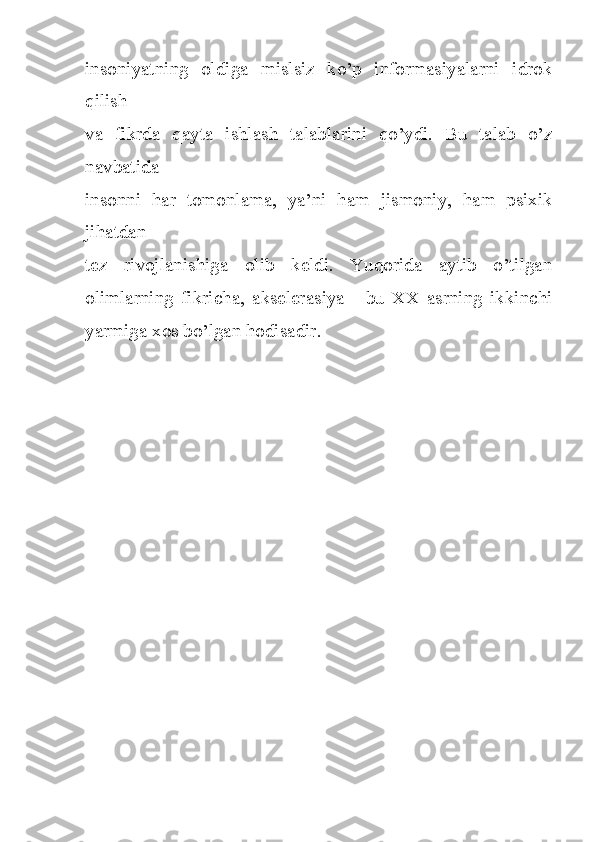 insoniyatning   oldiga   mislsiz   ko’p   informasiyalarni   idrok
qilish
va   fikrda   qayta   ishlash   talablarini   qo’ydi.   Bu   talab   o’z
navbatida
insonni   har   tomonlama,   ya’ni   ham   jismoniy,   ham   psixik
jihatdan
tez   rivojlanishiga   olib   keldi.   Yuqorida   aytib   o’tilgan
olimlarning   fikricha,   akselerasiya   -   bu   XX   asrning   ikkinchi
yarmiga xos bo’lgan hodisadir. 