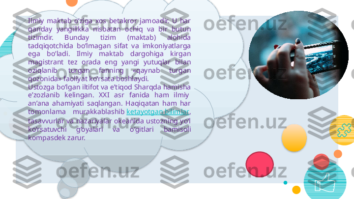 10Ilmiy  maktab  o‘ziga  xos  betakror  jamoadir.  U  har 
qanday  yangilikka  nisbatan  ochiq  va  bir  butun 
tizimdir.  Bunday  tizim  (maktab)  alohida 
tadqiqotchida  bo‘lmagan  sifat  va  imkoniyatlarga 
ega  bo‘ladi.  Ilmiy  maktab  dargohiga  kirgan 
magistrant  tez  orada  eng  yangi  yutuqlar  bilan 
oziqlanib   turgan  fanning  «qaynab  turgan 
qozonida» faoliyat ko‘rsata boshlaydi.
Ustozga bo‘lgan iltifot va e’tiqod Sharqda hamisha 
e’zozlanib  kelingan.  XXI  asr  fanida  ham  ilmiy  
an’ana  ahamiyati  saqlangan.  Haqiqatan  ham  har 
tomonlama  murakkablashib  ketayotgan bilimlar , 
tasavvurlar  va  nazariyalar  okeanida  ustozning  yo‘l 
ko‘rsatuvchi  g‘oyalari  va  o‘gitlari  bamisoli 
kompasdek zarur.      