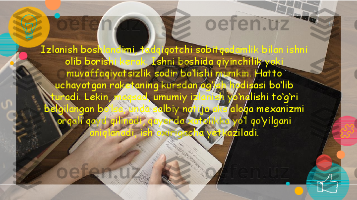 Izlanish boshlandimi, tadqiqotchi sobitqadamlik bilan ishni 
olib borishi kerak. Ishni boshida qiyinchilik yoki 
muvaffaqiyatsizlik sodir bo‘lishi mumkin. Hatto 
uchayotgan raketaning kursdan og‘ish hodisasi bo‘lib 
turadi. Lekin, maqsad, umumiy izlanish yo‘nalishi to‘g‘ri 
belgilangan bo‘lsa, unda salbiy natija aks aloqa mexanizmi 
orqali qayd qilinadi, qayerda xatolikka yo‘l qo‘yilgani 
aniqlanadi, ish oxirigacha yetkaziladi. 11   