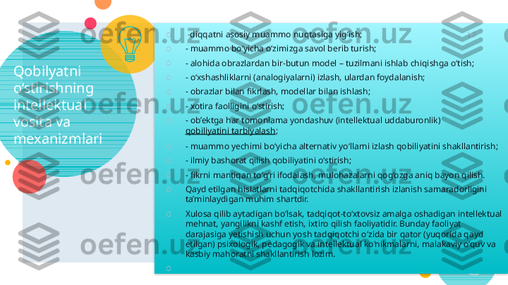 Qobilyatni 
o‘stirishning 
intellektual 
vosita va 
mexanizmlari ○
  - diqqatni asosiy muammo nuqtasiga yig‘ish;
○
- muammo bo‘yicha o‘zimizga savol berib turish;
○
- alohida obrazlardan bir-butun model – tuzilmani ishlab chiqishga o‘tish;
○
- o‘xshashliklarni (analogiyalarni) izlash, ulardan foydalanish;
○
- obrazlar bilan fikrlash, modellar bilan ishlash;
○
- xotira faolligini o‘stirish;
○
- ob’ektga har tomonlama yondashuv (intellektual uddaburonlik) 
qobiliyatini tarbiyalash ;
○
- muammo yechimi bo‘yicha alternativ yo‘llarni izlash qobiliyatini shakllantirish;
○
- ilmiy bashorat qilish qobiliyatini o‘stirish;
○
- fikrni mantiqan to‘g‘ri ifodalash, mulohazalarni qog‘ozga aniq bayon qilish.
○
Qayd etilgan hislatlarni tadqiqotchida shakllantirish izlanish samaradorligini 
ta’minlaydigan muhim shartdir.
○
Xulosa qilib aytadigan bo‘lsak, tadqiqot-to‘xtovsiz amalga oshadigan intellektual 
mehnat, yangilikni kashf etish, ixtiro qilish faoliyatidir. Bunday faoliyat 
darajasiga yetishish uchun yosh tadqiqotchi o‘zida bir qator (yuqorida qayd 
etilgan) psixologik, pedagogik va intellektual ko‘nikmalarni, malakaviy o‘quv va 
kasbiy mahoratni shakllantirish lozim.
○
  13     