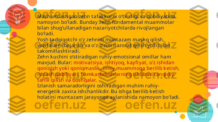 Mav humlashgan zehn t afak k urni o‘t k i rligi v a qobil iy at ida 
nam oy on bo‘l adi. Bunday  zehn fundament al m uammolar 
bilan shug‘ullanadi gan nazariy ot chi larda ri v ojl angan 
bo‘ladi.
Yosh t adqiqot chi o‘z zehnini munt azam mashq qil ish, 
v azifal arni bajarish v a o‘z-o‘zini nazorat  qilish y o‘l i bilan 
t ak omi llasht iradi.
Zehn k uchini o‘st iradigan ruhiy -emot sional omi llar ham 
mav j ud. Bular:   mot iv at siy a , isht iy oq, k ay fi y at , o‘z i shidan 
qoni qi sh y ok i qoniqmasl ik , ilmi y  muam moga berilib k et ish, 
ishlash qobi liy at i, hamk asbdoshl arning ishlari ni t anqidiy  
t ahlil qi lish v a boshqalar.
Izlanish samaradorligini oshiradi gan muhim ruhiy -
energet ik  zax ira ishchanlik di r. Bu ishga beri lib k et ish 
hol at i ni munt azam jaray onga ay lani shi da namoy on bo‘ladi. 15   