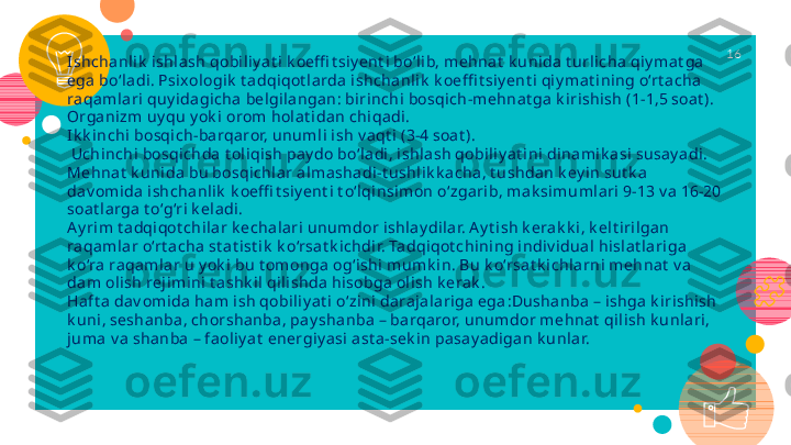 I shcha nlik  ishlash qobi liy at i k oeffi t siy ent i bo‘li b, mehnat  k unida t urlicha qiy ma t ga 
ega  bo‘ladi. Psixologik  t adqiqot l arda ishchanlik  k oeffi t siy ent i qiy mat ini ng o‘rt a cha 
raqamla ri quy idagicha bel gi langan: birinchi bosqich-mehnat ga k irishish (1-1,5 soat ). 
Organizm uy qu y ok i orom hola t idan chiqadi. 
I k k inchi bosqich-barqaror, unuml i ish v aqt i (3-4 soa t ).
 Uchinchi bosqichda t oliqish pay do bo‘ladi, ishla sh qobi liy a t ini dinami k asi susay adi . 
Mehnat  k unida bu bosqichlar almasha di-t ushlik k a cha, t ushdan k ey in sut k a  
da v om ida ishcha nlik  k oeffi t siy ent i t o‘l qinsimon o‘zga rib, mak simumlari 9-13 v a 16-20 
soat la rga t o‘g‘ri k ela di.
A y rim t a dqiqot chila r k echala ri  unumdor ishlay di lar. A y t ish k erak k i , k elt irilgan 
raqamla r o‘rt acha  st a t ist ik  k o‘rsat k ichdir. Tadqiqot chining indiv idual hislat la riga 
k o‘ra raqamlar u y ok i bu t omonga  og‘ishi mumk in. Bu k o‘rsat k ichlarni mehnat  v a 
da m olish rejimini t ashk il qilishda  hisobga ol ish k erak .
Haft a dav omida ham ish qobili y at i o‘zini darajala riga ega : Dushanba – ishga k irishish 
k uni, sesha nba, chorshanba, pay shanba – barqaror, unumdor mehnat  qili sh k unlari, 
juma  v a shanba  – faoliy at  energiy asi ast a-sek in pa say adigan k unlar. 16   