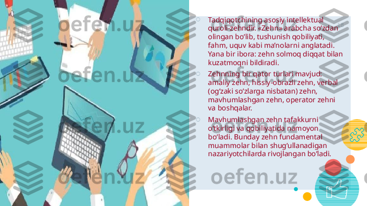 Let’s review 
some concepts 18○
Tadqiqotchining asosiy intellektual 
quroli-zehndir. «Zehn» arabcha so‘zdan 
olingan bo‘lib, tushunish qobiliyati, 
fahm, uquv kabi ma’nolarni anglatadi. 
Yana bir ibora: zehn solmoq diqqat bilan 
kuzatmoqni bildiradi.
○
Zehnning bir qator turlari mavjud: 
amaliy zehn, hissiy-obrazli zehn, verbal 
(og‘zaki so‘zlarga nisbatan) zehn, 
mavhumlashgan zehn, operator zehni 
va boshqalar.
○
Mavhumlashgan zehn tafakkurni 
o‘tkirligi va qobiliyatida namoyon 
bo‘ladi. Bunday zehn fundamental 
muammolar bilan   shug‘ullanadigan 
nazariyotchilarda rivojlangan bo‘ladi.    