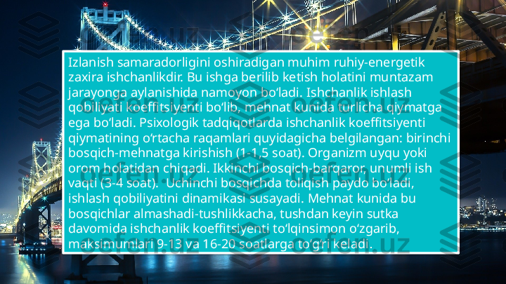 Tablet project
Show and explain 
your web, app or 
software projects 
using these gadget 
templates. 20
Izlanish samaradorligini oshiradigan muhim ruhiy-energetik 
zaxira ishchanlikdir. Bu ishga berilib ketish holatini muntazam 
jarayonga aylanishida namoyon bo‘ladi.   Ishchanlik ishlash 
qobiliyati koeffitsiyenti bo‘lib, mehnat kunida turlicha qiymatga 
ega bo‘ladi. Psixologik tadqiqotlarda ishchanlik koeffitsiyenti 
qiymatining o‘rtacha raqamlari quyidagicha belgilangan: birinchi 
bosqich-mehnatga kirishish (1-1,5 soat). Organizm uyqu yoki 
orom holatidan chiqadi. Ikkinchi bosqich-barqaror, unumli ish 
vaqti (3-4 soat).    Uchinchi bosqichda toliqish paydo bo‘ladi, 
ishlash qobiliyatini dinamikasi susayadi. Mehnat kunida bu 
bosqichlar almashadi-tushlikkacha, tushdan keyin sutka 
davomida ishchanlik koeffitsiyenti to‘lqinsimon o‘zgarib, 
maksimumlari 9-13 va 16-20 soatlarga to‘g‘ri keladi .    