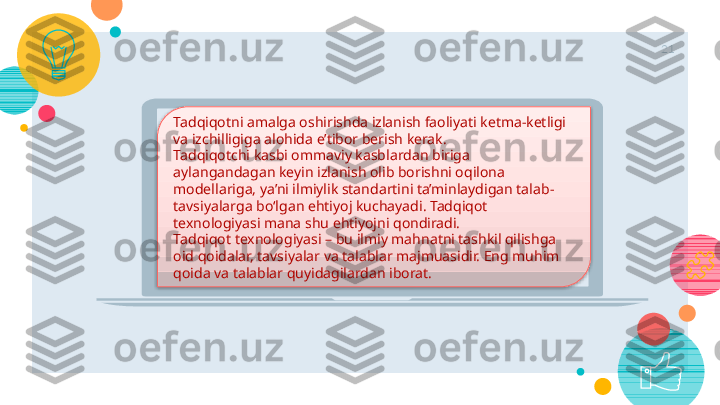 21
Tadqiqotni amalga oshirishda izlanish faoliyati ketma-ketligi 
va izchilligiga alohida e’tibor berish kerak.
Tadqiqotchi kasbi ommaviy kasblardan biriga 
aylangandagan keyin izlanish olib borishni oqilona 
modellariga, ya’ni ilmiylik standartini ta’minlaydigan talab-
tavsiyalarga bo‘lgan ehtiyoj kuchayadi. Tadqiqot 
texnologiyasi mana shu ehtiyojni qondiradi.
Tadqiqot texnologiyasi – bu ilmiy mahnatni tashkil qilishga 
oid qoidalar, tavsiyalar va talablar majmuasidir. Eng muhim 
qoida va talablar quyidagilardan iborat.    