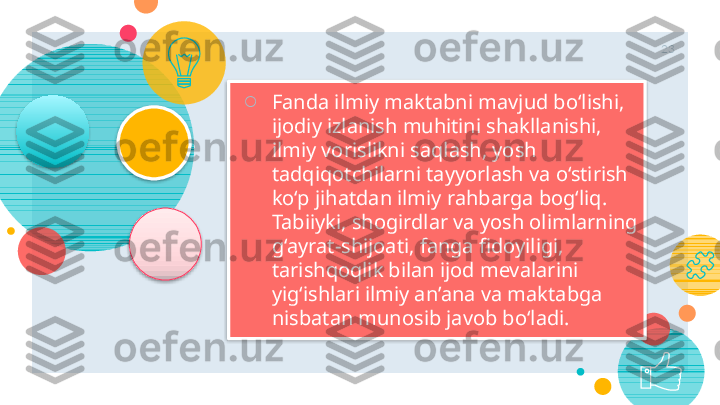 23
○
Fanda ilmiy maktabni mavjud bo‘lishi, 
ijodiy izlanish muhitini shakllanishi, 
ilmiy vorislikni saqlash, yosh 
tadqiqotchilarni tayyorlash va o‘stirish 
ko‘p jihatdan ilmiy rahbarga bog‘liq. 
Tabii y ki, shogirdlar va yosh olimlarning 
g‘ayrat-shijoati, fanga fidoyiligi, 
tarishqoqlik bilan ijod mevalarini 
yig‘ishlari ilmiy an’ana va maktabga 
nisbatan munosib javob bo‘ladi.        