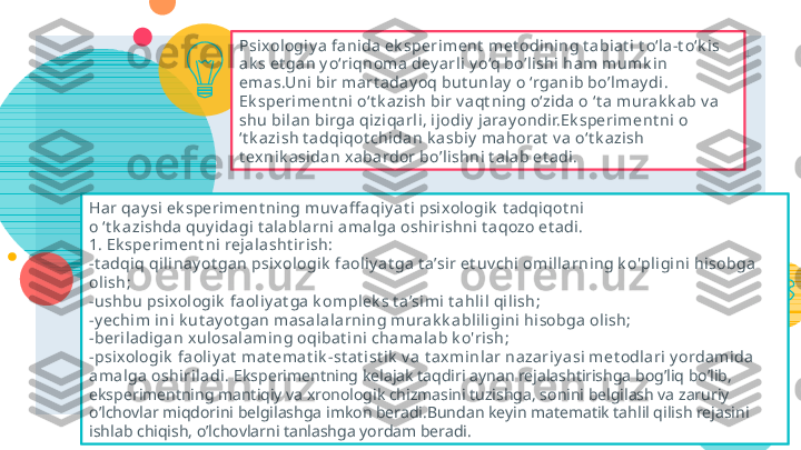 24Psixologiy a  fanida ek speriment  met odining t abiat i t o‘la-t o‘k is 
ak s et gan y o‘riqnoma dey arl i y o‘q bo’lishi ham mumk i n 
ema s.Uni bi r mart aday oq but unla y  o ‘rganib bo’lmay di.
Ek speriment ni o‘t k azish bir v a qt ning o‘zida o ‘t a murak k ab v a 
shu bilan bi rga qiziqa rl i, ij odiy  jaray ondir.Ek speriment ni o 
‘t k azish t a dqiqot chidan k a sbiy  ma horat  v a o‘t k azish 
t ex nik asidan x abardor bo’lishni t a lab et adi.
Har qa y si  ek speriment ning muv aff aqiy at i  psixologik  t adqiqot ni 
o ‘t k azi shda quy idagi t alabla rni  amalga oshirishni t aqozo et a di .
1. Ek speriment ni  rejalasht i rish:
-t adqiq qil inay ot gan psixologik  faoliy a t ga t a’sir et uv chi omi llarning k o'pligini  hisobga 
oli sh;
-ushbu psi xologi k  faoliy a t ga k omplek s t a’simi t a hli l qi lish;
-y echim ini k ut ay ot gan masa lala rni ng mura k k ablili gini hisobga oli sh;
-beriladigan x ul osalami ng oqibat i ni cha malab k o'rish;
-psixologik  fa oli y at  mat ema t ik -st at ist i k  v a t ax minlar nazariy asi met odlari y ordamida 
amalga oshiri ladi.   Eksperimentning kelajak taqdiri aynan rejalashtirishga bog’liq bo’lib, 
eksperimentning mantiqiy va xronologik chizmasini tuzishga, sonini belgilash va zaruriy 
o’lchovlar miqdorini belgilashga imkon beradi.Bundan keyin matematik tahlil qilish rejasini 
ishlab chiqish, o’lchovlarni tanlashga yordam beradi.    