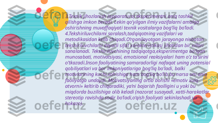 26
3.Texnik jihozlanish (apparatura) eksperimentni aniq tashkil 
qilishga imkon beradi.   Lekin qo‘yilgan ilmiy vazifalarni amalga 
oshirishning muvaffaqiyati texnik vositalarga bog’liq bo’ladi.
4.Tekshiriluvchilami saralash,tadqiqotning vazifalari va 
metodikasidan kelib chiqadi.O‘rganilayotgan jarayonga nisbatan 
tekshiriluvchilami deyarli sifat xarakteristikasi jihatidan bir xillari 
sa na lanadi .  Tekshiriluvchining tadqiqotga,eksperimentga bo’lgan 
munosabati, motivatsiyasi, emotsional reaksiyalari ham o‘z ta’sirini 
o’tkazadi.Inson faoliyatining samaradorligi nafaqat uning potensial 
qobiliyatlari va bor imkoniyatlariga bog’liq bo’ladi, balki 
motivlarining kuchi,xohishiga ham bog’liq bo’lib,bu narsa uni anig 
faoliyatga undaydi.   Motivatsiyaning ortib borishi «emotiv xulq-
atvo rni »   keltirib chiqaradiki, ya’ni bajarish faolligini u yoki bu 
miqdorda buzilishiga olib keladi (nazorat susayadi, xatti-harakatlar 
stereotip ravishda sodir bo’ladi,o‘qish faoliyati sekinlashadi va 
hokazo).      