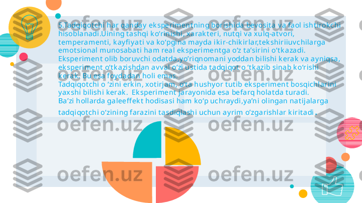 27
5.Tadqiqot chi  har qanday  ek speriment ning borishida  bev osit a v a fa ol isht irok chi 
hisobla nadi.Uini ng t ashqi  k o‘rinishi , x arak t eri, nut qi v a xulq-at v ori, 
t emperament i, k ay fi y at i v a k o‘pgina  may da i k i r-chik irlar,t ek shiriiuv chi larga  
emot sional munosabat i  ham real ek speriment ga o‘z t a’sirini o ‘t k azadi. 
Ek speri ment  ol ib boruv chi odat da ,y o’riqnoma ni y oddan bili shi k era k  v a  ay niqsa , 
ek speriment  o‘t k azishda n av v al  o‘zi ust i da t adqiqot  o ‘t k a zib sinab k o‘rishi 
k era k . Bu esa  foy dadan holi  em as.
Tadqiqot chi o ‘zini erk in, xot irj am, o‘t a hushy or t ut ib ek speriment  bosqichl ari ni 
y ax shi bilishi k era k .    Ek speriment  ja ray onida esa befa rq holat da t uradi.
Ba’zi hollarda  ga leeff ek t  hodisasi  ham k o‘p uchray di,y a’ni ol ingan nat i jalarga  
t adqiqot chi o‘zining farazini t asdiql ashi uchun ay rim o’zgarishlar k irit a di .   