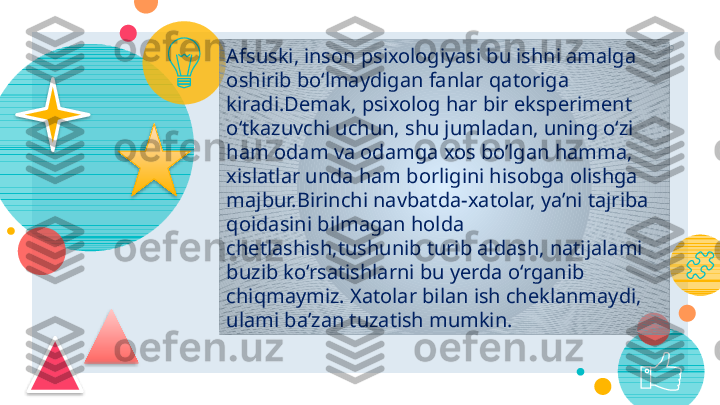 29
Afsuski, inson psixologiyasi bu ishni amalga 
oshirib bo‘lmaydigan fanlar qatoriga 
kiradi.Demak,   psixolog har bir eksperiment 
o‘tkazuvchi uchun, shu jumladan, uning o‘zi 
ham odam va odamga xos bo’lgan hamma, 
xislatlar unda ham borligini hisobga olishga 
majbur.Birinchi navbatda-xatolar, ya’ni tajriba 
qoidasini bilmagan holda 
chetlashish,tushunib turib aldash, natijalami 
buzib ko‘rsatishlarni bu yerda o‘rganib 
chiqmaymiz.   Xatolar bilan ish cheklanmaydi , 
ulami ba’zan tuzatish mumkin.        