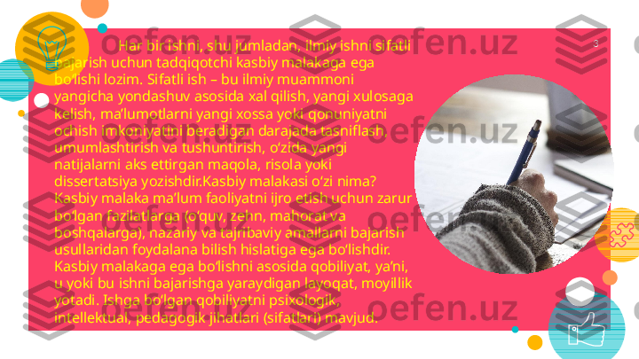   Har bir ishni, shu jumladan, ilmiy ishni sifatli 
bajarish uchun tadqiqotchi kasbiy malakaga ega 
bo‘lishi lozim. Sifatli ish – bu ilmiy muammoni 
yangicha yondashuv asosida xal qilish, yangi xulosaga 
kelish, ma’lumotlarni yangi xossa yoki qonuniyatni 
ochish imkoniyatini beradigan darajada tasniflash, 
umumlashtirish va tushuntirish, o‘zida yangi 
natijalarni aks ettirgan maqola, risola yoki 
dissertatsiya yozishdir.Kasbiy malakasi o‘zi nima? 
Kasbiy malaka ma’lum faoliyatni ijro etish uchun zarur 
bo‘lgan fazilatlarga (o‘quv, zehn, mahorat va 
boshqalarga), nazariy va tajribaviy amallarni bajarish 
usullaridan foydalana bilish hislatiga ega bo‘lishdir.
Kasbiy malakaga ega bo‘lishni asosida qobiliyat, ya’ni, 
u yoki bu ishni bajarishga yaraydigan layoqat, moyillik 
yotadi. Ishga bo‘lgan qobiliyatni psixologik, 
intellektual, pedagogik jihatlari (sifatlari) mavjud. 3 