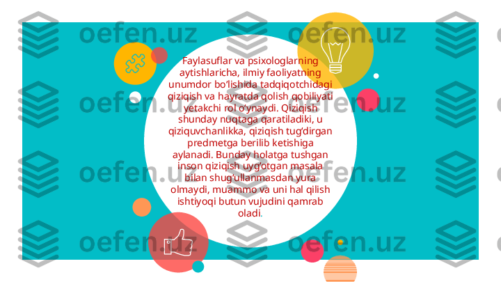  
 
Faylasuflar va psixologlarni ng 
aytishlaricha, ilmiy faoliyatni ng  
unumdor bo‘lishida tadqiqotchidagi 
qiziqish va hayratda qolish qobiliyati 
yetakchi rol o‘ynaydi. Qiziqish 
shunday nuqtaga qaratiladiki, u 
qiziquvchanlikka, qiziqish tug‘dirgan 
predmetga berilib ketishiga 
aylanadi. Bunday holatga tushgan 
inson qiziqish uyg‘otgan masala 
bilan shug‘ullanmasdan yura 
olmaydi, muammo va uni hal qilish 
ishtiyoqi butun vujudini qamrab 
oladi .    