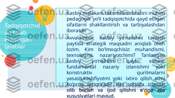 Tadqiqotchid
an talab 
etiladigan 
talablar ○
Kasbiy malakani takomillashtirishni muhim 
pedagogik  yo‘li  tadqiqotchida  qayd  etilgan 
sifatlarni  shakllantirish  va  tarbiyalashdan 
iboratdir.
○
Avvalambor,  kasbiy  yo‘nalishni  tanlash 
paytida  strategik  maqsadni  aniqlab  olish 
lozim.  Kim  bo‘lmoqchisiz:  muhandismi, 
texnologmi,  nazariyotchimi?  Tanlangan 
kasbiy  yo‘nalishni  qaysi  sohasi: 
fundamental  nazariy  izlanishmi  yoki 
konstruktiv  qurilmalarni 
yasash,kashfiyotmi  yoki   ixtiro  qilish  sizni 
ko‘proq  qiziqtiradi?  Har  sohada  izlanish 
olib  borish  va  ijod  qilishni  o‘ziga  xos 
xususiyatlari mavjud. 6     