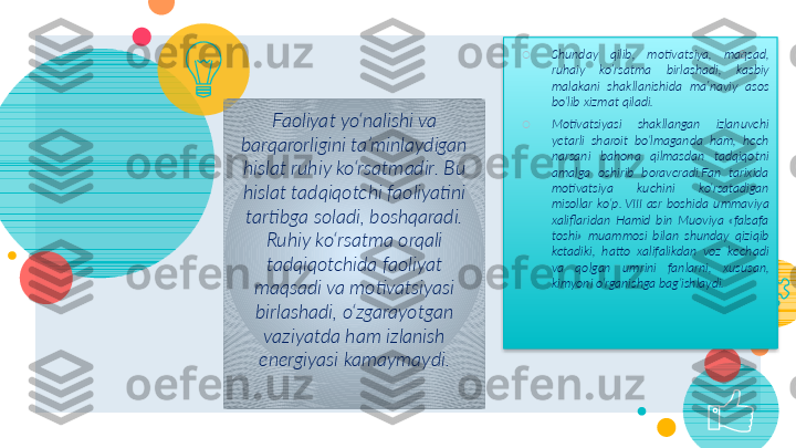 Faoliyat yo‘nalishi va 
barqarorligini ta’minlaydigan 
hislat ruhiy ko‘rsatmadir. Bu 
hislat tadqiqotchi faoliyatini 
tartibga soladi, boshqaradi. 
Ruhiy ko‘rsatma orqali 
tadqiqotchida faoliyat 
maqsadi va motivatsiyasi 
birlashadi, o‘zgarayotgan 
vaziyatda ham izlanish 
energiyasi kamaymaydi. ○
Shunday  qilib ,   motivatsiya,  maqsad, 
ruhaiy  ko’rsatma  birlashadi,  kasbiy  
malakani   shakllanishida   ma’naviy   asos  
bo‘lib   xizmat   qiladi.  
○
Motivatsiyasi  shakllangan  izlanuvchi 
yetarli  sharoit  bo‘lmaganda  ham,  hech 
narsani  bahona  qilmasdan  tadqiqotni 
amalga  oshirib  boraveradi.Fan  tarixida 
motivatsiya  kuchini  ko‘rsatadigan 
misollar  ko‘p. VIII	 asr  boshida  ummaviya 
xaliflaridan  Hamid  bin  Muoviya  «falsafa 
toshi»  muammosi  bilan  shunday  qiziqib 
ketadiki,  hatto  xalifalikdan  voz  kechadi 
va  qolgan  umrini  fanlarni,  xususan, 
kimyoni o‘rganishga bag‘ishlaydi. 8     