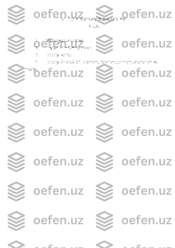 IBTIDOIY MA’NAVIY  MADANIYAT  
REJA.
1. Madaniyat tushunchasi.
2. Foydali bilimlarning o‘sishi.
3. Ibtidoiy  san’at.
4. Ibtidoiy din shakllari: totemizm, fetishizm, animizm, shamanizm va 
magiya. 