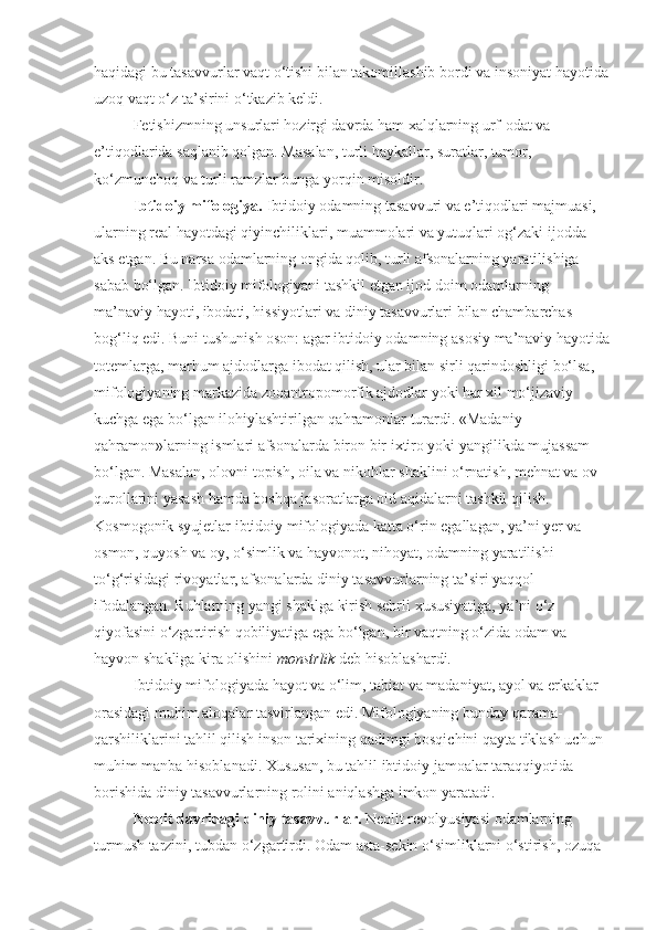 haqidagi bu tasavvurlar vaqt o‘tishi bilan takomillashib bordi va insoniyat hayotida
uzoq vaqt o‘z ta’sirini o‘tkazib keldi. 
Fetishizmning unsurlari hozirgi davrda ham xalqlarning urf-odat va 
e’tiqodlarida saqlanib qolgan. Masalan, turli haykallar, suratlar, tumor, 
ko‘zmunchoq va turli ramzlar bunga yorqin misoldir. 
Ibtidoiy mifologiya.  Ibtidoiy odamning tasavvuri va e’tiqodlari majmuasi, 
ularning real hayotdagi qiyinchiliklari, muammolari va yutuqlari og‘zaki ijodda 
aks etgan. Bu narsa odamlarning ongida qolib, turli afsonalarning yaratilishiga 
sabab bo‘lgan. Ibtidoiy mifologiyani tashkil etgan ijod doim odamlarning 
ma’naviy hayoti, ibodati, hissiyotlari va diniy tasavvurlari bilan chambarchas 
bog‘liq edi. Buni tushunish oson: agar ibtidoiy odamning asosiy ma’naviy hayotida
totemlarga, marhum ajdodlarga ibodat qilish, ular bilan sirli qarindoshligi bo‘lsa, 
mifologiyaning markazida zooantropomorfik ajdodlar yoki har xil mo‘jizaviy 
kuchga ega bo‘lgan ilohiylashtirilgan qahramonlar turardi. «Madaniy 
qahramon»larning ismlari afsonalarda biron bir ixtiro yoki yangilikda mujassam 
bo‘lgan. Masalan, olovni topish, oila va nikohlar shaklini o‘rnatish, mehnat va ov 
qurollarini yasash hamda boshqa jasoratlarga oid aqidalarni tashkil qilish. 
Kosmogonik syujetlar ibtidoiy mifologiyada katta o‘rin egallagan, ya’ni yer va 
osmon, quyosh va oy, o‘simlik va hayvonot, nihoyat, odamning yaratilishi 
to‘g‘risidagi rivoyatlar, afsonalarda diniy tasavvurlarning ta’siri yaqqol 
ifodalangan. Ruhlarning yangi shaklga kirish sehrli xususiyatiga, ya’ni o‘z 
qiyofasini o‘zgartirish qobiliyatiga ega bo‘lgan, bir vaqtning o‘zida odam va 
hayvon shakliga kira olishini  monstrlik  deb hisoblashardi.
Ibtidoiy mifologiyada hayot va o‘lim, tabiat va madaniyat, ayol va erkaklar 
orasidagi muhim aloqalar tasvirlangan edi. Mifologiyaning bunday qarama-
qarshiliklarini tahlil qilish inson tarixining qadimgi bosqichini qayta tiklash uchun 
muhim manba hisoblanadi. Xususan, bu tahlil ibtidoiy jamoalar taraqqiyotida 
borishida diniy tasavvurlarning rolini aniqlashga imkon yaratadi. 
Neolit davridagi diniy tasavvurlar.  Neolit revolyusiyasi odamlarning 
turmush tarzini, tubdan o‘zgartirdi. Odam asta-sekin o‘simliklarni o‘stirish, ozuqa  