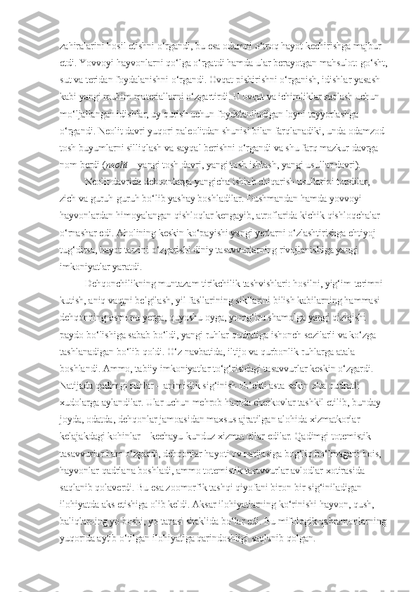 zahiralarini hosil etishni o‘rgandi, bu esa odamni o‘troq hayot kechirishga majbur 
etdi. Yovvoyi hayvonlarni qo‘lga o‘rgatdi hamda ular berayotgan mahsulot: go‘sht,
sut va teridan foydalanishni o‘rgandi. Ovqat pishirishni o‘rganish, idishlar yasash 
kabi yangi muhim materiallarni o‘zgartirdi. U ovqat va ichimliklar saqlash uchun 
mo‘ljallangan idishlar, uy qurish uchun foydalaniladigan loyni tayyorlashga 
o‘rgandi. Neolit davri yuqori paleolitdan shunisi bilan farqlanadiki, unda odamzod 
tosh buyumlarni silliqlash va sayqal berishni o‘rgandi va shu farq mazkur davrga 
nom berdi ( neolit  – yangi tosh davri, yangi tosh ishlash, yangi usullar davri).
Neolit davrida dehqonlarga yangicha ishlab chiqarish usullarini topdilar, 
zich va guruh-guruh bo‘lib yashay boshladilar. Dushmandan hamda yovvoyi 
hayvonlardan himoyalangan qishloqlar kengayib, atroflarida kichik qishloqchalar 
o‘rnashar edi. Aholining keskin ko‘payishi yangi yerlarni o‘zlashtirishga ehtiyoj 
tug‘dirsa, hayot tarzini o‘zgarishi diniy tasavvurlarning rivojlanishiga yangi 
imkoniyatlar yaratdi.
Dehqonchilikning muntazam tirikchilik tashvishlari: hosilni, yig‘im-terimni 
kutish, aniq vaqtni belgilash, yil fasllarining sikllarini bilish kabilarning hammasi 
dehqonning osmonu yerga, quyoshu oyga, yomg‘iru shamolga yangi qiziqishi 
paydo bo‘lishiga sabab bo‘ldi, yangi ruhlar qudratiga ishonch sezilarli va ko‘zga 
tashlanadigan bo‘lib qoldi. O‘z navbatida, iltijo va qurbonlik ruhlarga atala 
boshlandi. Ammo, tabiiy imkoniyatlar to‘g‘risidagi tasavvurlar keskin o‘zgardi. 
Natijada qadimgi ruhlar – animistik sig‘inish ob’ekti asta-sekin o‘ta qudratli 
xudolarga aylandilar. Ular uchun mehrob hamda cherkovlar tashkil etilib, bunday 
joyda, odatda, dehqonlar jamoasidan maxsus ajratilgan alohida xizmatkorlar – 
kelajakdagi kohinlar – kechayu-kunduz xizmat qilar edilar. Qadimgi totemistik 
tasavvurlar ham o‘zgardi, dehqonlar hayoti ov natijasiga bog‘liq bo‘lmagani bois, 
hayvonlar qadrlana boshladi, ammo totemistik tasavvurlar avlodlar xotirasida 
saqlanib qolaverdi. Bu esa zoomorfik tashqi qiyofani biron-bir sig‘iniladigan 
ilohiyatda aks etishiga olib keldi. Aksar ilohiyatlarning ko‘rinishi hayvon, qush, 
baliqlarning yo boshi, yo tanasi shaklida bo‘lar edi. Bu mifologik qahramonlarning
yuqorida aytib o‘tilgan ilohiyatiga qarindoshligi saqlanib qolgan.  